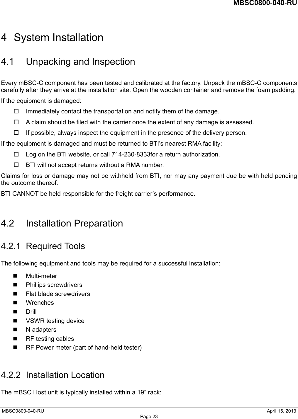         MBSC0800-040-RU   MBSC0800-040-RU                                                   April 15, 2013 Page 23 4 System Installation 4.1 Unpacking and Inspection Every mBSC-C component has been tested and calibrated at the factory. Unpack the mBSC-C components carefully after they arrive at the installation site. Open the wooden container and remove the foam padding. If the equipment is damaged:   Immediately contact the transportation and notify them of the damage.   A claim should be filed with the carrier once the extent of any damage is assessed.   If possible, always inspect the equipment in the presence of the delivery person. If the equipment is damaged and must be returned to BTI’s nearest RMA facility:   Log on the BTI website, or call 714-230-8333for a return authorization.     BTI will not accept returns without a RMA number. Claims for loss or damage may not be withheld from BTI, nor may any payment due be with held pending the outcome thereof.   BTI CANNOT be held responsible for the freight carrier’s performance.  4.2 Installation Preparation 4.2.1 Required Tools The following equipment and tools may be required for a successful installation:  Multi-meter  Phillips screwdrivers   Flat blade screwdrivers  Wrenches  Drill  VSWR testing device  N adapters  RF testing cables   RF Power meter (part of hand-held tester)    4.2.2 Installation Location The mBSC Host unit is typically installed within a 19” rack: 