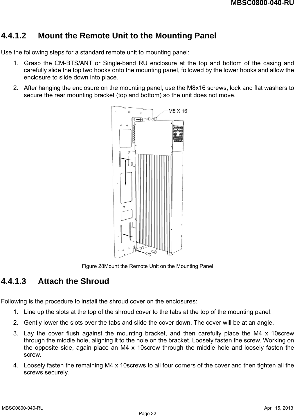         MBSC0800-040-RU   MBSC0800-040-RU                                                   April 15, 2013 Page 32 4.4.1.2  Mount the Remote Unit to the Mounting Panel Use the following steps for a standard remote unit to mounting panel: 1.  Grasp the CM-BTS/ANT or Single-band RU enclosure at the top and bottom of the casing and carefully slide the top two hooks onto the mounting panel, followed by the lower hooks and allow the enclosure to slide down into place. 2.  After hanging the enclosure on the mounting panel, use the M8x16 screws, lock and flat washers to secure the rear mounting bracket (top and bottom) so the unit does not move.  Figure 28Mount the Remote Unit on the Mounting Panel 4.4.1.3 Attach the Shroud Following is the procedure to install the shroud cover on the enclosures: 1.  Line up the slots at the top of the shroud cover to the tabs at the top of the mounting panel. 2.  Gently lower the slots over the tabs and slide the cover down. The cover will be at an angle. 3.  Lay the cover flush against the mounting bracket, and then carefully place the M4 x 10screw through the middle hole, aligning it to the hole on the bracket. Loosely fasten the screw. Working on the opposite side, again place an M4 x 10screw through the middle hole and loosely fasten the screw. 4.  Loosely fasten the remaining M4 x 10screws to all four corners of the cover and then tighten all the screws securely. 