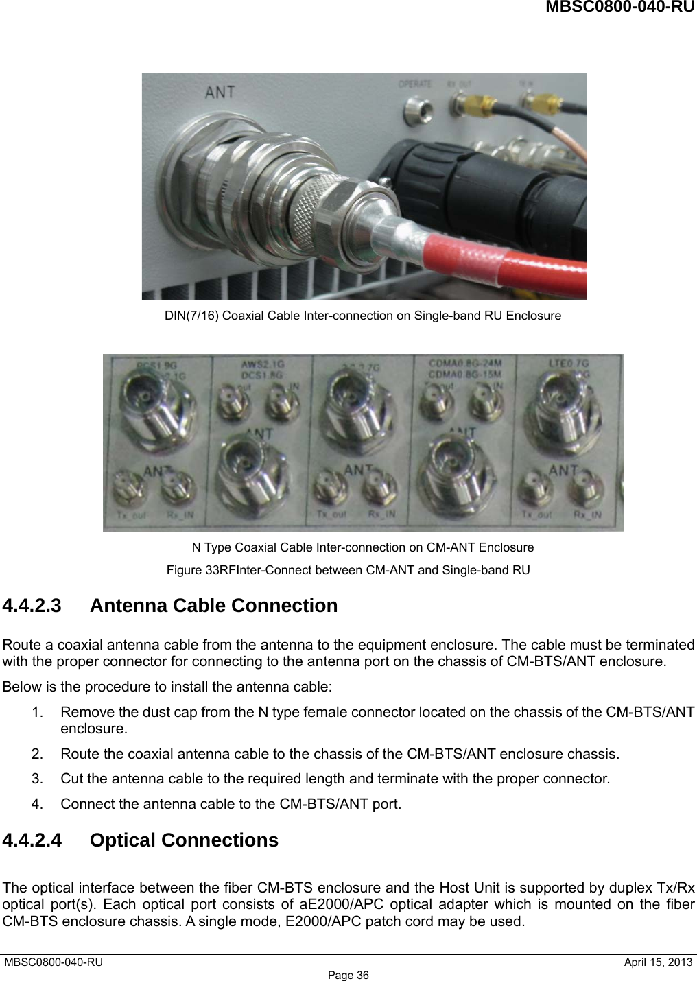         MBSC0800-040-RU   MBSC0800-040-RU                                                   April 15, 2013 Page 36  DIN(7/16) Coaxial Cable Inter-connection on Single-band RU Enclosure   N Type Coaxial Cable Inter-connection on CM-ANT Enclosure Figure 33RFInter-Connect between CM-ANT and Single-band RU 4.4.2.3  Antenna Cable Connection Route a coaxial antenna cable from the antenna to the equipment enclosure. The cable must be terminated with the proper connector for connecting to the antenna port on the chassis of CM-BTS/ANT enclosure. Below is the procedure to install the antenna cable: 1.  Remove the dust cap from the N type female connector located on the chassis of the CM-BTS/ANT enclosure. 2.  Route the coaxial antenna cable to the chassis of the CM-BTS/ANT enclosure chassis. 3.  Cut the antenna cable to the required length and terminate with the proper connector. 4.  Connect the antenna cable to the CM-BTS/ANT port. 4.4.2.4 Optical Connections The optical interface between the fiber CM-BTS enclosure and the Host Unit is supported by duplex Tx/Rx optical port(s). Each optical port consists of aE2000/APC optical adapter which is mounted on the fiber CM-BTS enclosure chassis. A single mode, E2000/APC patch cord may be used. 
