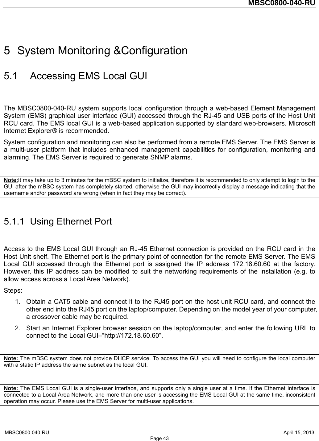         MBSC0800-040-RU   MBSC0800-040-RU                                                   April 15, 2013 Page 43 5  System Monitoring &amp;Configuration 5.1  Accessing EMS Local GUI The MBSC0800-040-RU system supports local configuration through a web-based Element Management System (EMS) graphical user interface (GUI) accessed through the RJ-45 and USB ports of the Host Unit RCU card. The EMS local GUI is a web-based application supported by standard web-browsers. Microsoft Internet Explorer® is recommended. System configuration and monitoring can also be performed from a remote EMS Server. The EMS Server is a multi-user platform that includes enhanced management capabilities for configuration, monitoring and alarming. The EMS Server is required to generate SNMP alarms.  Note:It may take up to 3 minutes for the mBSC system to initialize, therefore it is recommended to only attempt to login to the GUI after the mBSC system has completely started, otherwise the GUI may incorrectly display a message indicating that the username and/or password are wrong (when in fact they may be correct).  5.1.1  Using Ethernet Port Access to the EMS Local GUI through an RJ-45 Ethernet connection is provided on the RCU card in the Host Unit shelf. The Ethernet port is the primary point of connection for the remote EMS Server. The EMS Local GUI accessed through the Ethernet port is assigned the IP address 172.18.60.60 at the factory. However, this IP address can be modified to suit the networking requirements of the installation (e.g. to allow access across a Local Area Network). Steps: 1.  Obtain a CAT5 cable and connect it to the RJ45 port on the host unit RCU card, and connect the other end into the RJ45 port on the laptop/computer. Depending on the model year of your computer, a crossover cable may be required.   2.  Start an Internet Explorer browser session on the laptop/computer, and enter the following URL to connect to the Local GUI–“http://172.18.60.60”.    Note: The mBSC system does not provide DHCP service. To access the GUI you will need to configure the local computer with a static IP address the same subnet as the local GUI.  Note: The EMS Local GUI is a single-user interface, and supports only a single user at a time. If the Ethernet interface is connected to a Local Area Network, and more than one user is accessing the EMS Local GUI at the same time, inconsistent operation may occur. Please use the EMS Server for multi-user applications. 