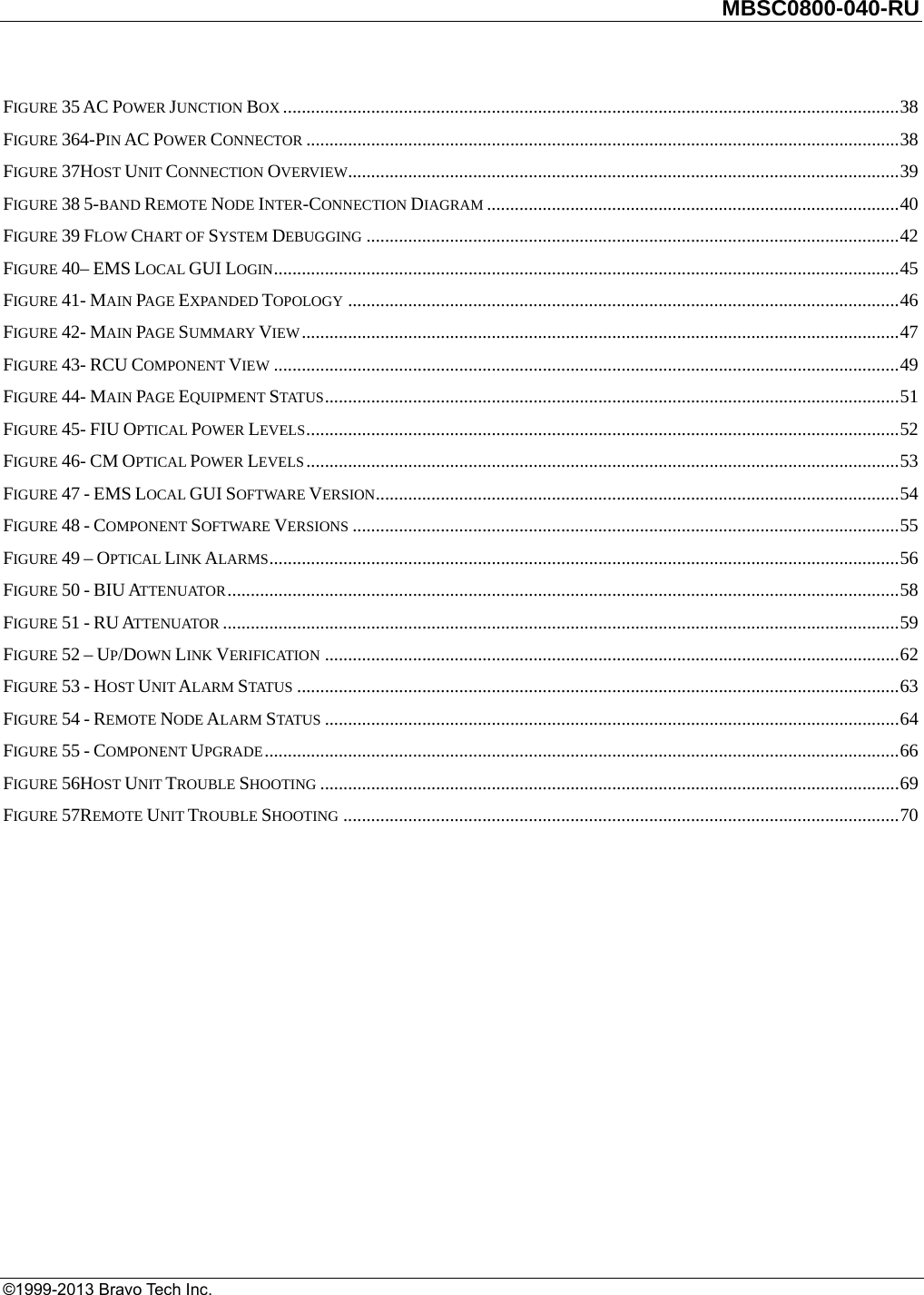         MBSC0800-040-RU   ©1999-2013 Bravo Tech Inc. FIGURE 35 AC POWER JUNCTION BOX ..................................................................................................................................... 38FIGURE 364-PIN AC POWER CONNECTOR ................................................................................................................................ 38FIGURE 37HOST UNIT CONNECTION OVERVIEW ....................................................................................................................... 39FIGURE 38 5-BAND REMOTE NODE INTER-CONNECTION DIAGRAM ......................................................................................... 40FIGURE 39 FLOW CHART OF SYSTEM DEBUGGING ................................................................................................................... 42FIGURE 40– EMS LOCAL GUI LOGIN ....................................................................................................................................... 45FIGURE 41- MAIN PAGE EXPANDED TOPOLOGY ....................................................................................................................... 46FIGURE 42- MAIN PAGE SUMMARY VIEW ................................................................................................................................. 47FIGURE 43- RCU COMPONENT VIEW ....................................................................................................................................... 49FIGURE 44- MAIN PAGE EQUIPMENT STATUS ............................................................................................................................ 51FIGURE 45- FIU OPTICAL POWER LEVELS ................................................................................................................................ 52FIGURE 46- CM OPTICAL POWER LEVELS ................................................................................................................................ 53FIGURE 47 - EMS LOCAL GUI SOFTWARE VERSION ................................................................................................................. 54FIGURE 48 - COMPONENT SOFTWARE VERSIONS ...................................................................................................................... 55FIGURE 49 – OPTICAL LINK ALARMS ........................................................................................................................................ 56FIGURE 50 - BIU ATTENUATOR ................................................................................................................................................. 58FIGURE 51 - RU ATTENUATOR .................................................................................................................................................. 59FIGURE 52 – UP/DOWN LINK VERIFICATION ............................................................................................................................ 62FIGURE 53 - HOST UNIT ALARM STATUS .................................................................................................................................. 63FIGURE 54 - REMOTE NODE ALARM STATUS ............................................................................................................................ 64FIGURE 55 - COMPONENT UPGRADE ......................................................................................................................................... 66FIGURE 56HOST UNIT TROUBLE SHOOTING ............................................................................................................................. 69FIGURE 57REMOTE UNIT TROUBLE SHOOTING ........................................................................................................................ 70