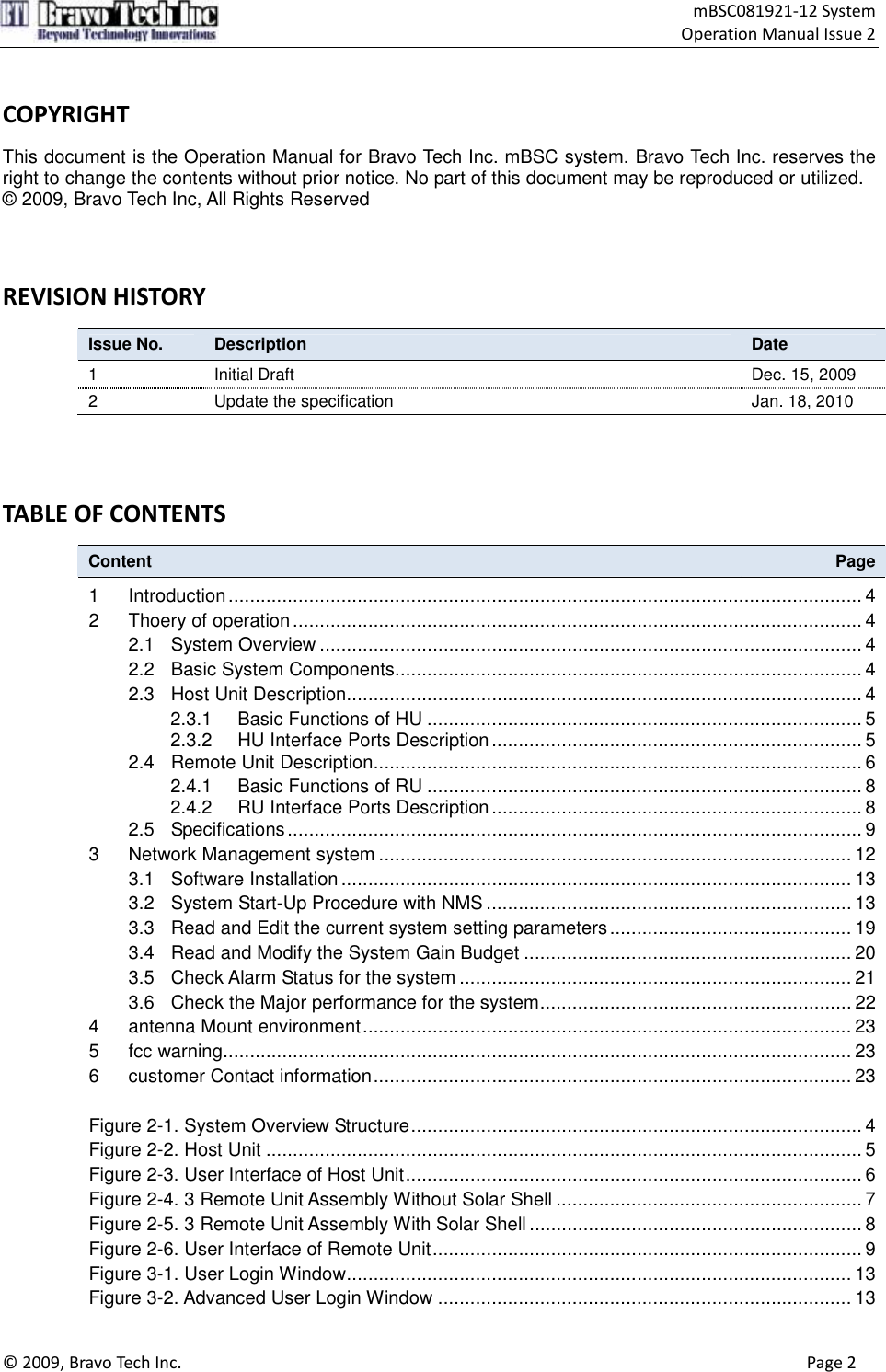                                    mBSC081921-12 System Operation Manual Issue 2  © 2009, Bravo Tech Inc.                                                                                                                                      Page 2   COPYRIGHT      This document is the Operation Manual for Bravo Tech Inc. mBSC system. Bravo Tech Inc. reserves the right to change the contents without prior notice. No part of this document may be reproduced or utilized. © 2009, Bravo Tech Inc, All Rights Reserved    REVISION HISTORY   Issue No.  Description  Date 1  Initial Draft  Dec. 15, 2009 2  Update the specification  Jan. 18, 2010    TABLE OF CONTENTS   Content  Page 1 Introduction...................................................................................................................... 4 2 Thoery of operation.......................................................................................................... 4 2.1 System Overview ..................................................................................................... 4 2.2 Basic System Components....................................................................................... 4 2.3 Host Unit Description................................................................................................ 4 2.3.1 Basic Functions of HU ................................................................................. 5 2.3.2 HU Interface Ports Description..................................................................... 5 2.4 Remote Unit Description........................................................................................... 6 2.4.1 Basic Functions of RU ................................................................................. 8 2.4.2 RU Interface Ports Description..................................................................... 8 2.5 Specifications........................................................................................................... 9 3 Network Management system ........................................................................................ 12 3.1 Software Installation............................................................................................... 13 3.2 System Start-Up Procedure with NMS .................................................................... 13 3.3 Read and Edit the current system setting parameters............................................. 19 3.4 Read and Modify the System Gain Budget ............................................................. 20 3.5 Check Alarm Status for the system ......................................................................... 21 3.6 Check the Major performance for the system.......................................................... 22 4 antenna Mount environment........................................................................................... 23 5 fcc warning..................................................................................................................... 23 6 customer Contact information......................................................................................... 23  Figure 2-1. System Overview Structure.................................................................................... 4 Figure 2-2. Host Unit ............................................................................................................... 5 Figure 2-3. User Interface of Host Unit..................................................................................... 6 Figure 2-4. 3 Remote Unit Assembly Without Solar Shell ......................................................... 7 Figure 2-5. 3 Remote Unit Assembly With Solar Shell .............................................................. 8 Figure 2-6. User Interface of Remote Unit................................................................................ 9 Figure 3-1. User Login Window.............................................................................................. 13 Figure 3-2. Advanced User Login Window ............................................................................. 13 