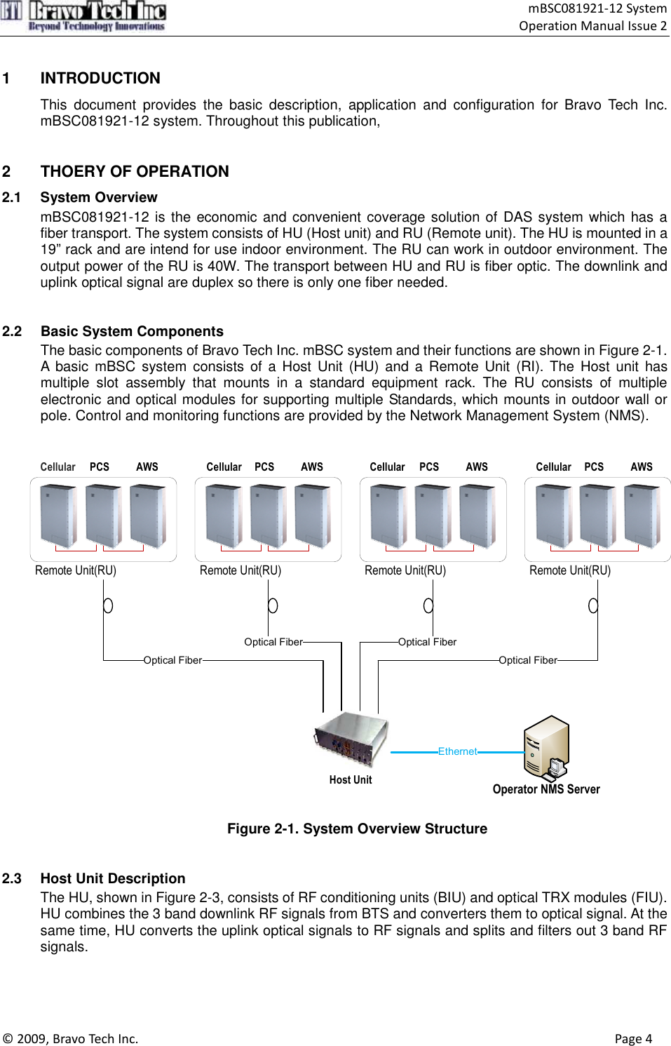                                    mBSC081921-12 System Operation Manual Issue 2  © 2009, Bravo Tech Inc.                                                                                                                                      Page 4   1  INTRODUCTION This  document  provides  the  basic  description,  application  and  configuration  for  Bravo  Tech  Inc.   mBSC081921-12 system. Throughout this publication,     2  THOERY OF OPERATION 2.1  System Overview mBSC081921-12 is the economic and convenient coverage solution of DAS system which has a fiber transport. The system consists of HU (Host unit) and RU (Remote unit). The HU is mounted in a 19” rack and are intend for use indoor environment. The RU can work in outdoor environment. The output power of the RU is 40W. The transport between HU and RU is fiber optic. The downlink and uplink optical signal are duplex so there is only one fiber needed.   2.2  Basic System Components The basic components of Bravo Tech Inc. mBSC system and their functions are shown in Figure 2-1. A  basic  mBSC  system  consists of a  Host  Unit (HU)  and  a  Remote  Unit  (RI). The  Host  unit  has multiple  slot  assembly  that  mounts  in  a  standard  equipment  rack.  The  RU  consists  of  multiple electronic and optical modules for supporting multiple Standards, which mounts in outdoor wall or pole. Control and monitoring functions are provided by the Network Management System (NMS).   Remote Unit(RU)Cellular PCS AWSRemote Unit(RU)Cellular PCS AWSRemote Unit(RU)Cellular PCS AWSRemote Unit(RU)Cellular PCS AWSHost UnitOptical FiberOptical Fiber Optical FiberOptical FiberOperator NMS ServerEthernet Figure 2-1. System Overview Structure   2.3  Host Unit Description The HU, shown in Figure 2-3, consists of RF conditioning units (BIU) and optical TRX modules (FIU).   HU combines the 3 band downlink RF signals from BTS and converters them to optical signal. At the same time, HU converts the uplink optical signals to RF signals and splits and filters out 3 band RF signals.    