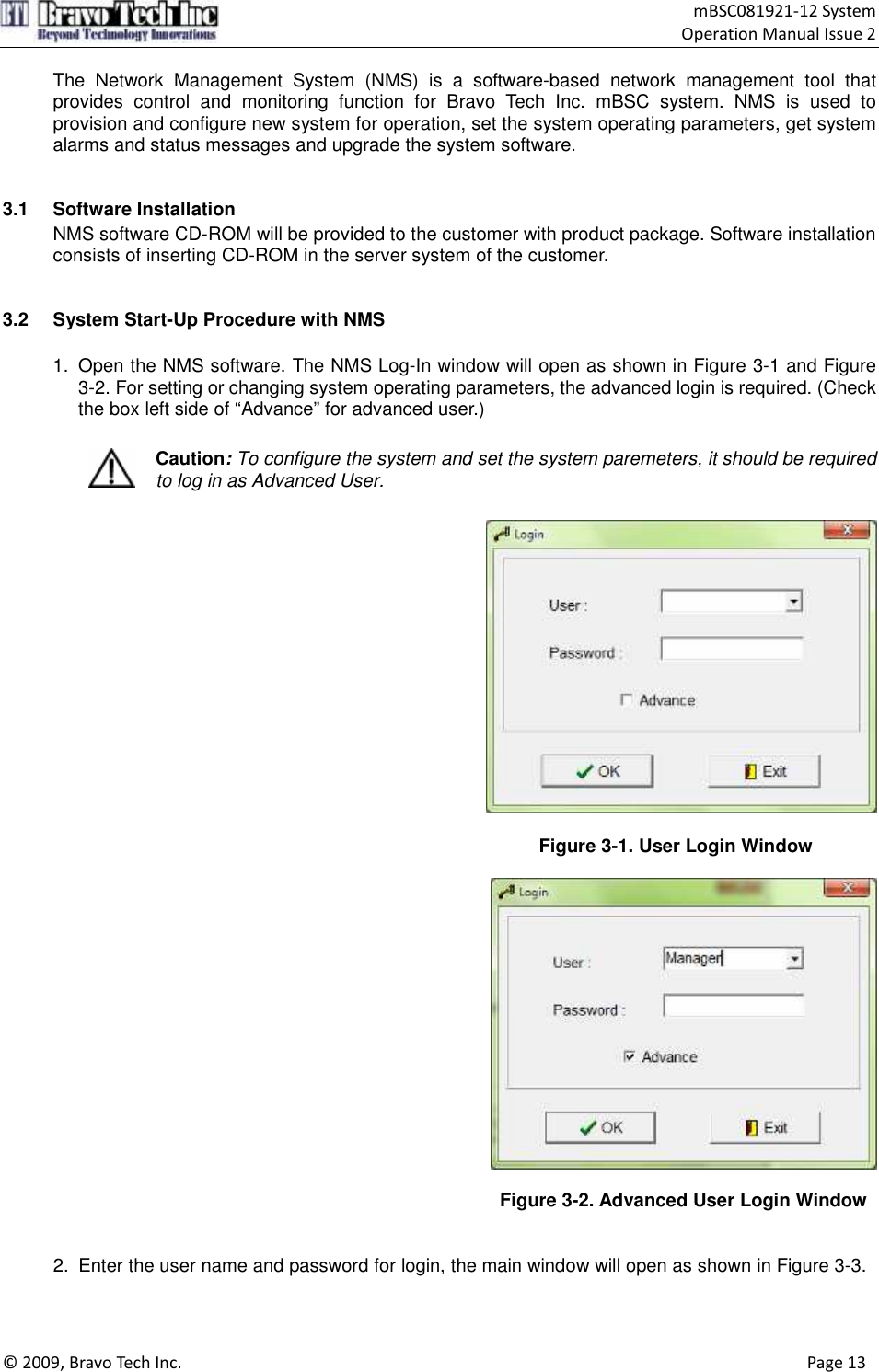                                    mBSC081921-12 System Operation Manual Issue 2  © 2009, Bravo Tech Inc.                                                                                                                                      Page 13  The  Network  Management  System  (NMS)  is  a  software-based  network  management  tool  that provides  control  and  monitoring  function  for  Bravo  Tech  Inc.  mBSC  system.  NMS  is  used  to provision and configure new system for operation, set the system operating parameters, get system alarms and status messages and upgrade the system software.   3.1  Software Installation NMS software CD-ROM will be provided to the customer with product package. Software installation consists of inserting CD-ROM in the server system of the customer.   3.2  System Start-Up Procedure with NMS  1.  Open the NMS software. The NMS Log-In window will open as shown in Figure 3-1 and Figure 3-2. For setting or changing system operating parameters, the advanced login is required. (Check the box left side of “Advance” for advanced user.)   Caution: To configure the system and set the system paremeters, it should be required to log in as Advanced User.    Figure 3-1. User Login Window     Figure 3-2. Advanced User Login Window   2.  Enter the user name and password for login, the main window will open as shown in Figure 3-3.  