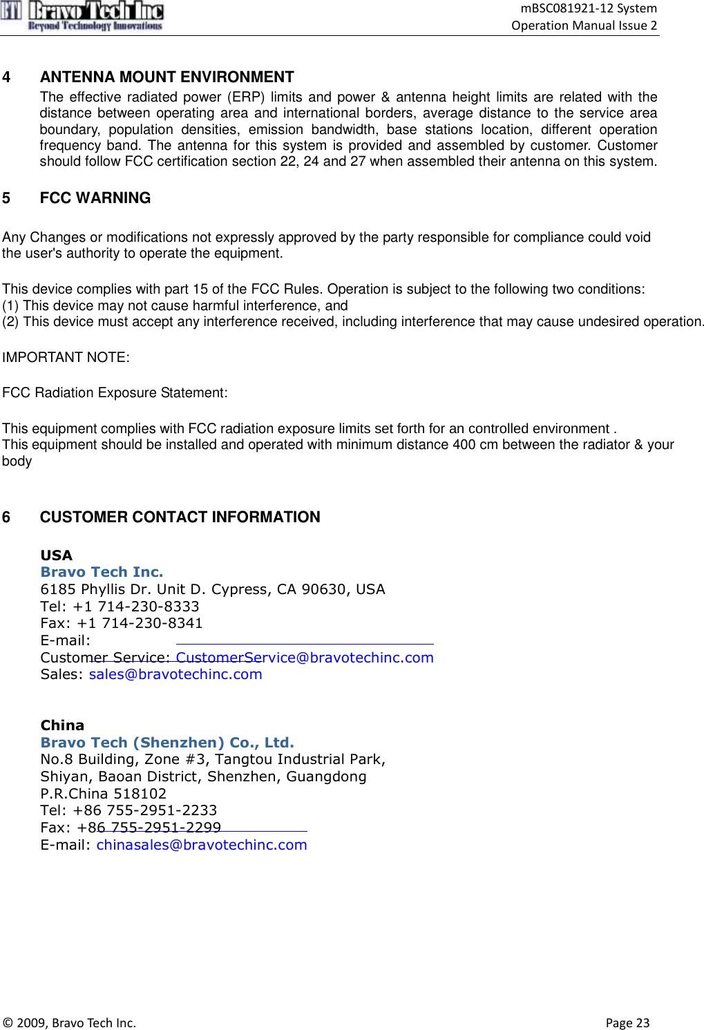                                     mBSC081921-12 System Operation Manual Issue 2  © 2009, Bravo Tech Inc.                                                                                                                                      Page 23   4  ANTENNA MOUNT ENVIRONMENT The effective radiated power (ERP) limits and  power &amp; antenna height limits are related with the distance between operating area and international borders, average distance to the service area boundary,  population  densities,  emission  bandwidth,  base  stations  location,  different  operation frequency band. The antenna for this system is provided and assembled by customer. Customer should follow FCC certification section 22, 24 and 27 when assembled their antenna on this system.  5  FCC WARNING Any Changes or modifications not expressly approved by the party responsible for compliance could void the user&apos;s authority to operate the equipment.   This device complies with part 15 of the FCC Rules. Operation is subject to the following two conditions: (1) This device may not cause harmful interference, and(2) This device must accept any interference received, including interference that may cause undesired operation.   IMPORTANT NOTE: FCC Radiation Exposure Statement: This equipment complies with FCC radiation exposure limits set forth for an controlled environment .This equipment should be installed and operated with minimum distance 400 cm between the radiator &amp; your body    6  CUSTOMER CONTACT INFORMATION  USA Bravo Tech Inc. 6185 Phyllis Dr. Unit D. Cypress, CA 90630, USA Tel: +1 714-230-8333 Fax: +1 714-230-8341 E-mail: Customer Service: CustomerService@bravotechinc.com Sales: sales@bravotechinc.com   China Bravo Tech (Shenzhen) Co., Ltd. No.8 Building, Zone #3, Tangtou Industrial Park,   Shiyan, Baoan District, Shenzhen, Guangdong P.R.China 518102 Tel: +86 755-2951-2233   Fax: +86 755-2951-2299   E-mail: chinasales@bravotechinc.com    