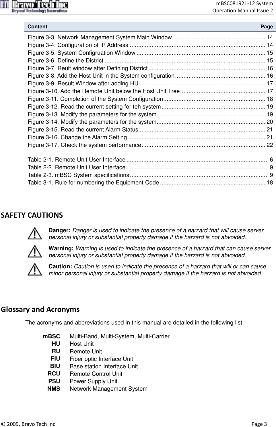                                    mBSC081921-12 System Operation Manual Issue 2  © 2009, Bravo Tech Inc.                                                                                                                                      Page 3  Content  Page Figure 3-3. Network Management System Main Window ....................................................... 14 Figure 3-4. Configuration of IP Address ................................................................................. 14 Figure 3-5. System Configruation Window ............................................................................. 15 Figure 3-6. Define the District ................................................................................................ 15 Figure 3-7. Reult window after Defining District...................................................................... 16 Figure 3-8. Add the Host Unit in the System configuration...................................................... 16 Figure 3-9. Result Window after adding HU ........................................................................... 17 Figure 3-10. Add the Remote Unit below the Host Unit Tree................................................... 17 Figure 3-11. Completion of the System Configuration............................................................. 18 Figure 3-12. Read the current setting for teh system .............................................................. 19 Figure 3-13. Modify the parameters for the system................................................................. 19 Figure 3-14. Modify the parameters for the system................................................................. 20 Figure 3-15. Read the current Alarm Status............................................................................ 21 Figure 3-16. Change the Alarm Setting .................................................................................. 21 Figure 3-17. Check the system performance.......................................................................... 22  Table 2-1. Remote Unit User Interface ..................................................................................... 6 Table 2-2. Remote Unit User Interface ..................................................................................... 9 Table 2-3. mBSC System specifications................................................................................... 9 Table 3-1. Rule for numbering the Equipment Code ............................................................... 18    SAFETY CAUTIONS  Danger: Danger is used to indicate the presence of a harzard that will cause server personal injury or substantial property damage if the harzard is not abvoided.  Warning: Warning is used to indicate the presence of a harzard that can cause server personal injury or substantial property damage if the harzard is not abvoided.  Caution: Caution is used to indicate the presence of a harzard that will or can cause minor personal injury or substantial property damage if the harzard is not abvoided.    Glossary and Acronyms     The acronyms and abbreviations used in this manual are detailed in the following list.  mBSC Multi-Band, Multi-System, Multi-Carrier HU Host Unit RU Remote Unit FIU Fiber optic Interface Unit BIU Base station Interface Unit RCU Remote Control Unit PSU Power Supply Unit NMS Network Management System 