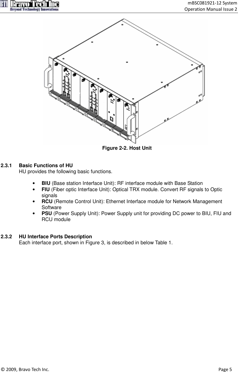                                    mBSC081921-12 System Operation Manual Issue 2  © 2009, Bravo Tech Inc.                                                                                                                                      Page 5   Figure 2-2. Host Unit   2.3.1  Basic Functions of HU HU provides the following basic functions.  • BIU (Base station Interface Unit): RF interface module with Base Station • FIU (Fiber optic Interface Unit): Optical TRX module. Convert RF signals to Optic signals • RCU (Remote Control Unit): Ethernet Interface module for Network Management Software • PSU (Power Supply Unit): Power Supply unit for providing DC power to BIU, FIU and RCU module   2.3.2  HU Interface Ports Description Each interface port, shown in Figure 3, is described in below Table 1.   