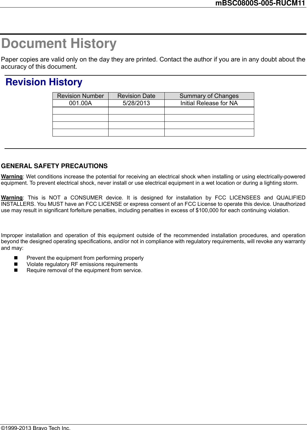         mBSC0800S-005-RUCM11   ©1999-2013 Bravo Tech Inc. Document History Paper copies are valid only on the day they are printed. Contact the author if you are in any doubt about the accuracy of this document. Revision History Revision Number  Revision Date  Summary of Changes 001.00A  5/28/2013  Initial Release for NA                     GENERAL SAFETY PRECAUTIONS Warning: Wet conditions increase the potential for receiving an electrical shock when installing or using electrically-powered equipment. To prevent electrical shock, never install or use electrical equipment in a wet location or during a lighting storm. Warning: This is NOT a CONSUMER device. It is designed for installation by FCC LICENSEES and QUALIFIED INSTALLERS. You MUST have an FCC LICENSE or express consent of an FCC License to operate this device. Unauthorized use may result in significant forfeiture penalties, including penalties in excess of $100,000 for each continuing violation.  Improper installation and operation of this equipment outside of the recommended installation procedures, and operation beyond the designed operating specifications, and/or not in compliance with regulatory requirements, will revoke any warranty and may:   Prevent the equipment from performing properly   Violate regulatory RF emissions requirements   Require removal of the equipment from service.  