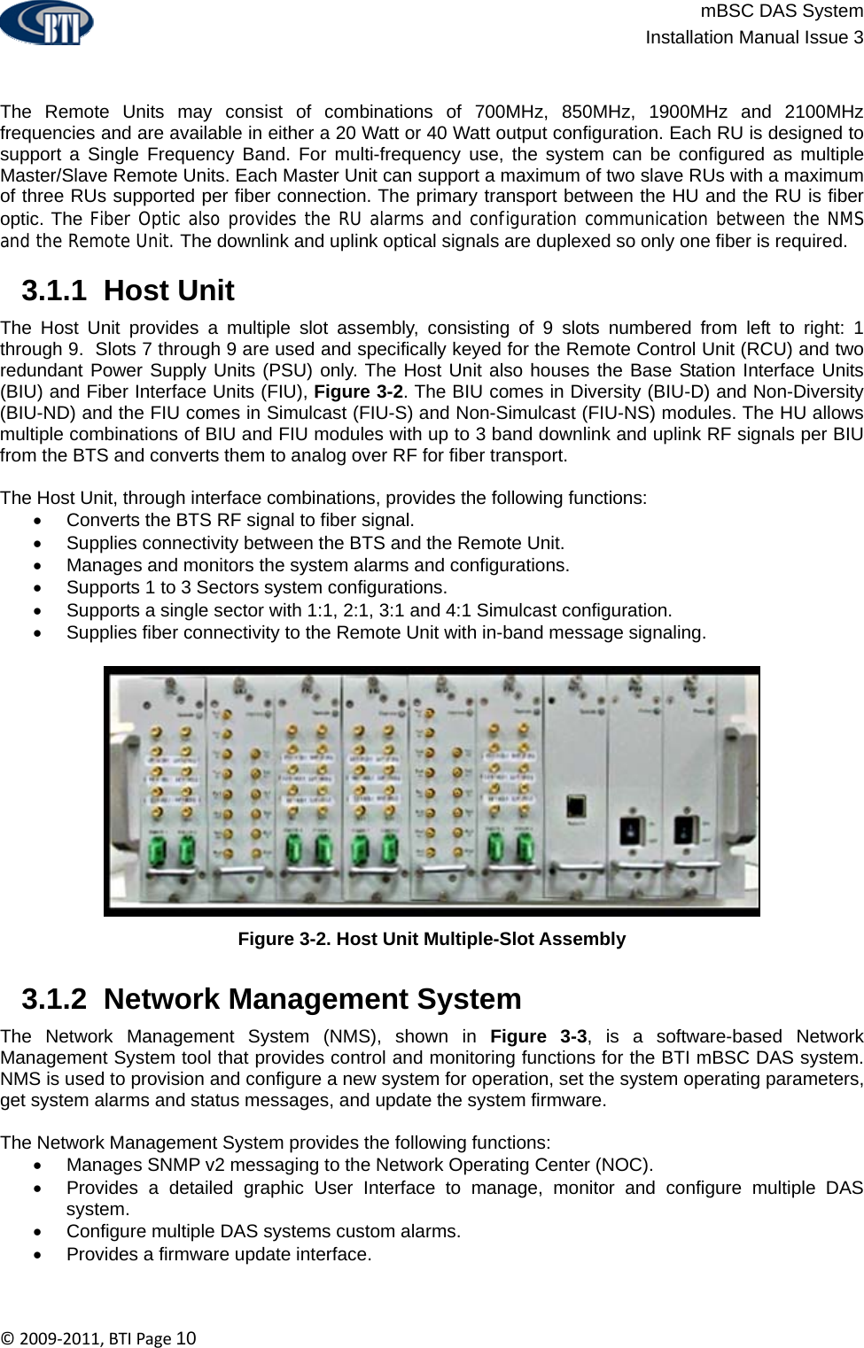                          mBSC DAS System  Installation Manual Issue 3  ©2009‐2011,BTIPage10   The Remote Units may consist of combinations of 700MHz, 850MHz, 1900MHz and 2100MHz frequencies and are available in either a 20 Watt or 40 Watt output configuration. Each RU is designed to support a Single Frequency Band. For multi-frequency use, the system can be configured as multiple Master/Slave Remote Units. Each Master Unit can support a maximum of two slave RUs with a maximum of three RUs supported per fiber connection. The primary transport between the HU and the RU is fiber optic. The Fiber Optic also provides the RU alarms and configuration communication between the NMS and the Remote Unit. The downlink and uplink optical signals are duplexed so only one fiber is required.   3.1.1  Host Unit The Host Unit provides a multiple slot assembly, consisting of 9 slots numbered from left to right: 1 through 9.  Slots 7 through 9 are used and specifically keyed for the Remote Control Unit (RCU) and two redundant Power Supply Units (PSU) only. The Host Unit also houses the Base Station Interface Units (BIU) and Fiber Interface Units (FIU), Figure 3-2. The BIU comes in Diversity (BIU-D) and Non-Diversity (BIU-ND) and the FIU comes in Simulcast (FIU-S) and Non-Simulcast (FIU-NS) modules. The HU allows multiple combinations of BIU and FIU modules with up to 3 band downlink and uplink RF signals per BIU from the BTS and converts them to analog over RF for fiber transport.   The Host Unit, through interface combinations, provides the following functions: •  Converts the BTS RF signal to fiber signal. •  Supplies connectivity between the BTS and the Remote Unit. •  Manages and monitors the system alarms and configurations. •  Supports 1 to 3 Sectors system configurations. •  Supports a single sector with 1:1, 2:1, 3:1 and 4:1 Simulcast configuration. •  Supplies fiber connectivity to the Remote Unit with in-band message signaling.  Figure 3-2. Host Unit Multiple-Slot Assembly   3.1.2  Network Management System The Network Management System (NMS), shown in Figure 3-3, is a software-based Network Management System tool that provides control and monitoring functions for the BTI mBSC DAS system. NMS is used to provision and configure a new system for operation, set the system operating parameters, get system alarms and status messages, and update the system firmware.  The Network Management System provides the following functions: •  Manages SNMP v2 messaging to the Network Operating Center (NOC). •  Provides a detailed graphic User Interface to manage, monitor and configure multiple DAS system. •  Configure multiple DAS systems custom alarms. •  Provides a firmware update interface. 