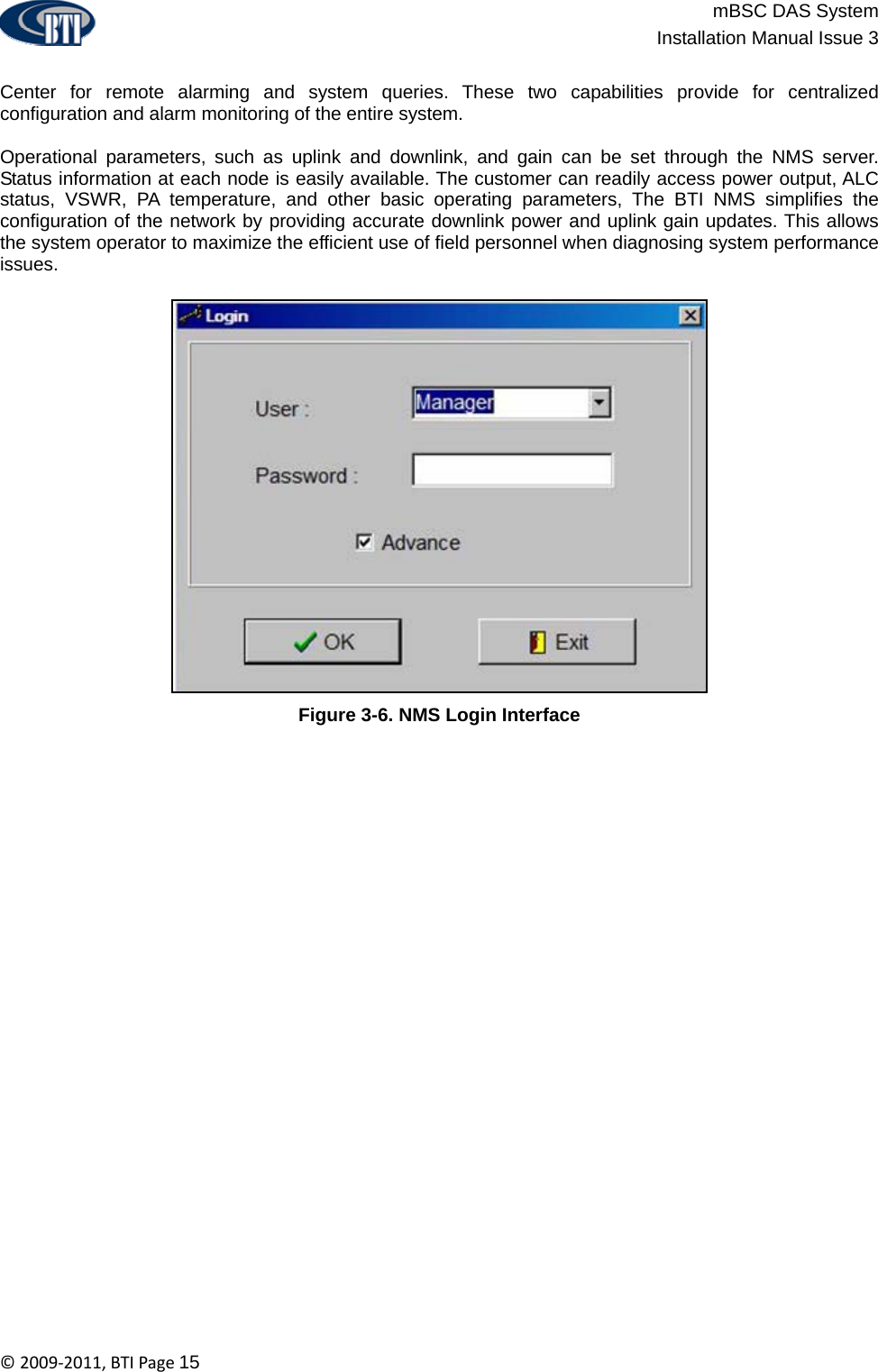                          mBSC DAS System  Installation Manual Issue 3  ©2009‐2011,BTIPage15  Center for remote alarming and system queries. These two capabilities provide for centralized configuration and alarm monitoring of the entire system.  Operational parameters, such as uplink and downlink, and gain can be set through the NMS server. Status information at each node is easily available. The customer can readily access power output, ALC status, VSWR, PA temperature, and other basic operating parameters, The BTI NMS simplifies the configuration of the network by providing accurate downlink power and uplink gain updates. This allows the system operator to maximize the efficient use of field personnel when diagnosing system performance issues.  Figure 3-6. NMS Login Interface 