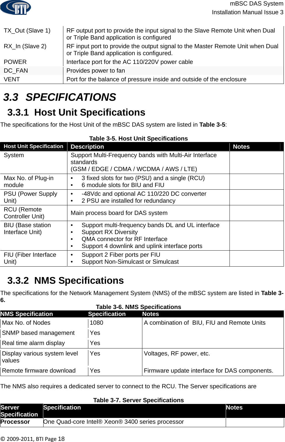                          mBSC DAS System  Installation Manual Issue 3  ©2009‐2011,BTIPage18  TX_Out (Slave 1)  RF output port to provide the input signal to the Slave Remote Unit when Dual or Triple Band application is configured RX_In (Slave 2)  RF input port to provide the output signal to the Master Remote Unit when Dual or Triple Band application is configured. POWER  Interface port for the AC 110/220V power cable DC_FAN  Provides power to fan VENT  Port for the balance of pressure inside and outside of the enclosure   3.3  SPECIFICATIONS  3.3.1  Host Unit Specifications The specifications for the Host Unit of the mBSC DAS system are listed in Table 3-5:  Table 3-5. Host Unit Specifications Host Unit Specification  Description  Notes System  Support Multi-Frequency bands with Multi-Air Interface standards (GSM / EDGE / CDMA / WCDMA / AWS / LTE)    Max No. of Plug-in module  •  3 fixed slots for two (PSU) and a single (RCU) •  6 module slots for BIU and FIU   PSU (Power Supply Unit)  •  -48Vdc and optional AC 110/220 DC converter •  2 PSU are installed for redundancy   RCU (Remote Controller Unit)  Main process board for DAS system   BIU (Base station Interface Unit)  •  Support multi-frequency bands DL and UL interface •  Support RX Diversity •  QMA connector for RF Interface •  Support 4 downlink and uplink interface ports  FIU (Fiber Interface Unit)  •  Support 2 Fiber ports per FIU •  Support Non-Simulcast or Simulcast     3.3.2  NMS Specifications  The specifications for the Network Management System (NMS) of the mBSC system are listed in Table 3-6.  Table 3-6. NMS Specifications NMS Specification   Specification  Notes Max No. of Nodes  1080  A combination of  BIU, FIU and Remote Units SNMP based management  Yes   Real time alarm display  Yes   Display various system level values  Yes  Voltages, RF power, etc. Remote firmware download  Yes  Firmware update interface for DAS components.  The NMS also requires a dedicated server to connect to the RCU. The Server specifications are  Table 3-7. Server Specifications Server Specification  Specification  Notes Processor  One Quad-core Intel® Xeon® 3400 series processor   