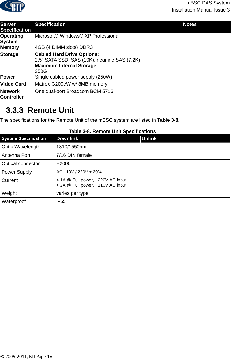                          mBSC DAS System  Installation Manual Issue 3  ©2009‐2011,BTIPage19  Server Specification  Specification  Notes Operating System  Microsoft® Windows® XP Professional   Memory  4GB (4 DIMM slots) DDR3   Storage  Cabled Hard Drive Options: 2.5&quot; SATA SSD, SAS (10K), nearline SAS (7.2K) Maximum Internal Storage: 250G  Power  Single cabled power supply (250W)   Video Card  Matrox G200eW w/ 8MB memory   Network Controller  One dual-port Broadcom BCM 5716     3.3.3  Remote Unit Specification  The specifications for the Remote Unit of the mBSC system are listed in Table 3-8.  Table 3-8. Remote Unit Specifications System Specification  Downlink  Uplink Optic Wavelength  1310/1550nm Antenna Port  7/16 DIN female Optical connector  E2000  Power Supply  AC 110V / 220V ± 20%  Current  &lt; 1A @ Full power, ~220V AC input  &lt; 2A @ Full power, ~110V AC input Weight  varies per type Waterproof  IP65   