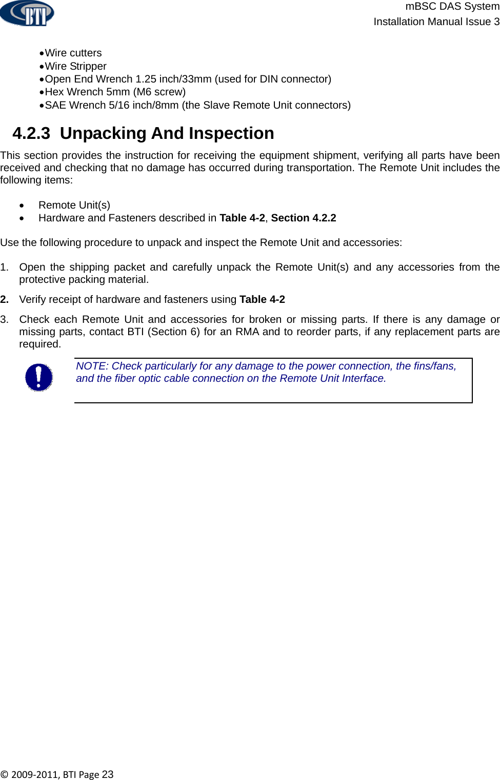                          mBSC DAS System  Installation Manual Issue 3  ©2009‐2011,BTIPage23  • Wire  cutters • Wire  Stripper • Open End Wrench 1.25 inch/33mm (used for DIN connector) • Hex Wrench 5mm (M6 screw) • SAE Wrench 5/16 inch/8mm (the Slave Remote Unit connectors)   4.2.3  Unpacking And Inspection This section provides the instruction for receiving the equipment shipment, verifying all parts have been received and checking that no damage has occurred during transportation. The Remote Unit includes the following items:  • Remote Unit(s) •  Hardware and Fasteners described in Table 4-2, Section 4.2.2  Use the following procedure to unpack and inspect the Remote Unit and accessories:  1.  Open the shipping packet and carefully unpack the Remote Unit(s) and any accessories from the protective packing material. 2.  Verify receipt of hardware and fasteners using Table 4-2 3.  Check each Remote Unit and accessories for broken or missing parts. If there is any damage or missing parts, contact BTI (Section 6) for an RMA and to reorder parts, if any replacement parts are required. NOTE: Check particularly for any damage to the power connection, the fins/fans, and the fiber optic cable connection on the Remote Unit Interface.  