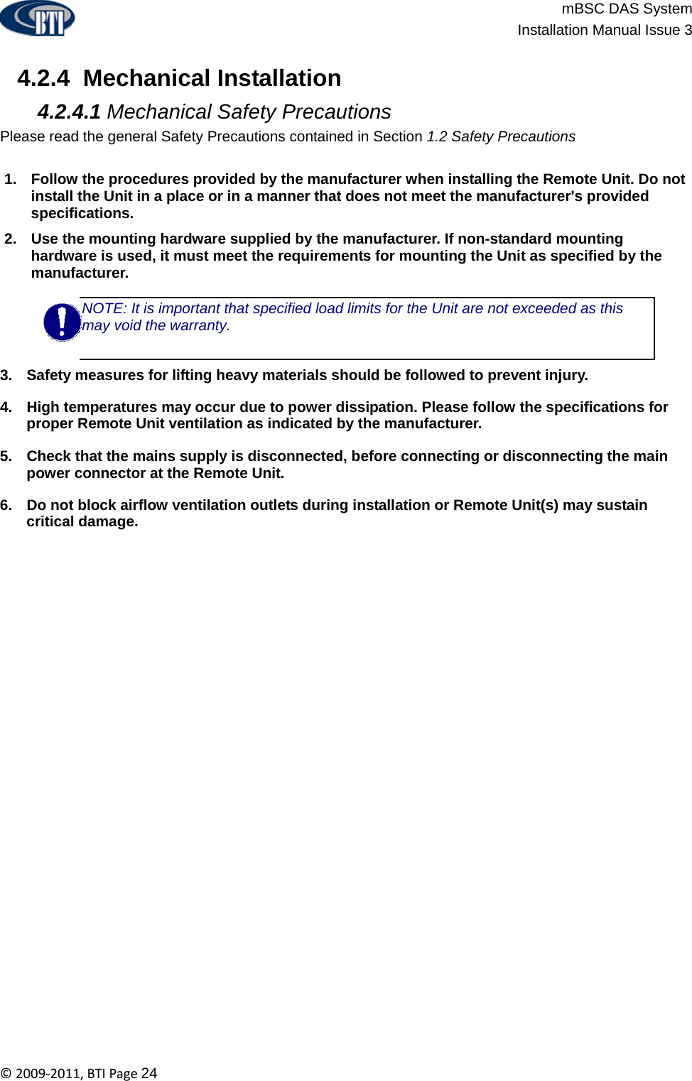                          mBSC DAS System  Installation Manual Issue 3  ©2009‐2011,BTIPage24   4.2.4  Mechanical Installation  4.2.4.1 Mechanical Safety Precautions Please read the general Safety Precautions contained in Section 1.2 Safety Precautions  1.  Follow the procedures provided by the manufacturer when installing the Remote Unit. Do not install the Unit in a place or in a manner that does not meet the manufacturer&apos;s provided specifications. 2.  Use the mounting hardware supplied by the manufacturer. If non-standard mounting hardware is used, it must meet the requirements for mounting the Unit as specified by the manufacturer. NOTE: It is important that specified load limits for the Unit are not exceeded as this may void the warranty.  3.  Safety measures for lifting heavy materials should be followed to prevent injury. 4.  High temperatures may occur due to power dissipation. Please follow the specifications for proper Remote Unit ventilation as indicated by the manufacturer. 5.  Check that the mains supply is disconnected, before connecting or disconnecting the main power connector at the Remote Unit. 6.  Do not block airflow ventilation outlets during installation or Remote Unit(s) may sustain critical damage.  