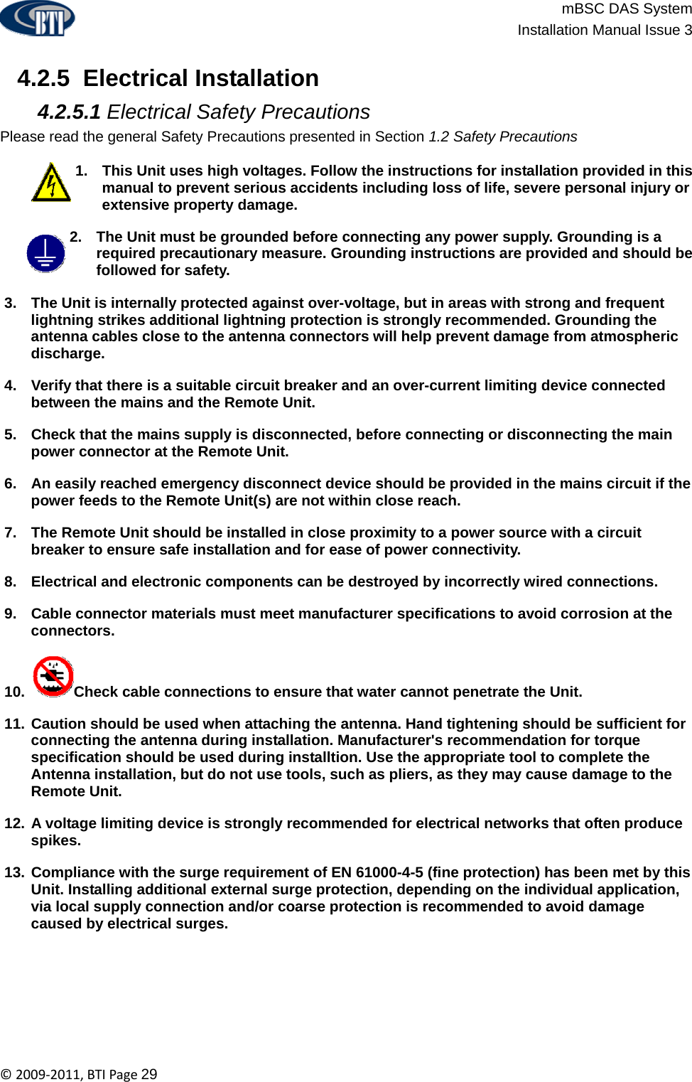                          mBSC DAS System  Installation Manual Issue 3  ©2009‐2011,BTIPage29   4.2.5  Electrical Installation  4.2.5.1 Electrical Safety Precautions Please read the general Safety Precautions presented in Section 1.2 Safety Precautions  1.  This Unit uses high voltages. Follow the instructions for installation provided in this manual to prevent serious accidents including loss of life, severe personal injury or extensive property damage. 2.  The Unit must be grounded before connecting any power supply. Grounding is a required precautionary measure. Grounding instructions are provided and should be followed for safety. 3.  The Unit is internally protected against over-voltage, but in areas with strong and frequent lightning strikes additional lightning protection is strongly recommended. Grounding the antenna cables close to the antenna connectors will help prevent damage from atmospheric discharge.  4.  Verify that there is a suitable circuit breaker and an over-current limiting device connected between the mains and the Remote Unit. 5.  Check that the mains supply is disconnected, before connecting or disconnecting the main power connector at the Remote Unit. 6.  An easily reached emergency disconnect device should be provided in the mains circuit if the power feeds to the Remote Unit(s) are not within close reach. 7.  The Remote Unit should be installed in close proximity to a power source with a circuit breaker to ensure safe installation and for ease of power connectivity. 8.  Electrical and electronic components can be destroyed by incorrectly wired connections. 9.  Cable connector materials must meet manufacturer specifications to avoid corrosion at the connectors. 10.  Check cable connections to ensure that water cannot penetrate the Unit. 11. Caution should be used when attaching the antenna. Hand tightening should be sufficient for connecting the antenna during installation. Manufacturer&apos;s recommendation for torque specification should be used during installtion. Use the appropriate tool to complete the Antenna installation, but do not use tools, such as pliers, as they may cause damage to the Remote Unit. 12. A voltage limiting device is strongly recommended for electrical networks that often produce spikes. 13. Compliance with the surge requirement of EN 61000-4-5 (fine protection) has been met by this Unit. Installing additional external surge protection, depending on the individual application, via local supply connection and/or coarse protection is recommended to avoid damage caused by electrical surges.       