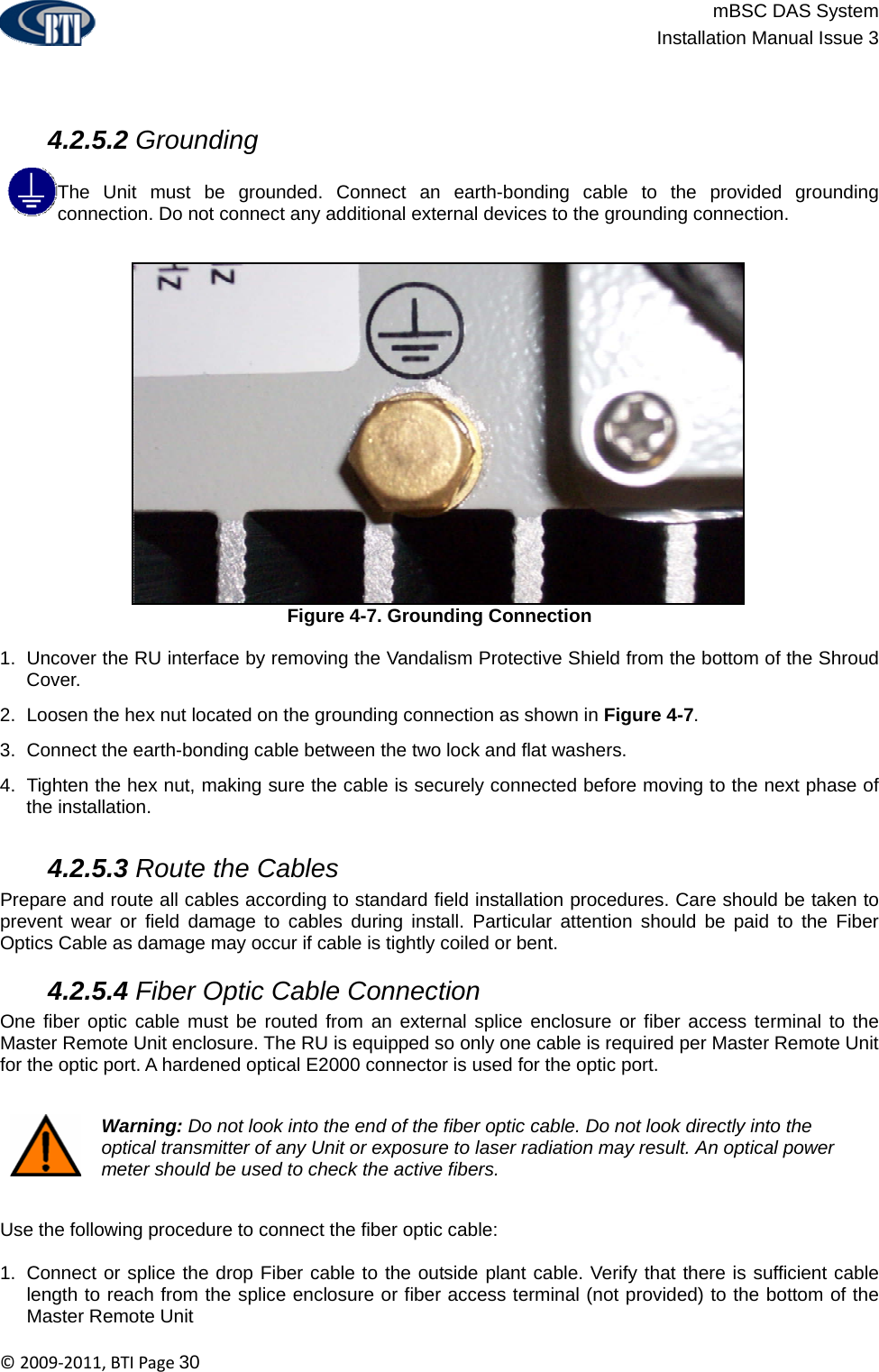                          mBSC DAS System  Installation Manual Issue 3  ©2009‐2011,BTIPage30     4.2.5.2 Grounding  The Unit must be grounded. Connect an earth-bonding cable to the provided grounding connection. Do not connect any additional external devices to the grounding connection.   Figure 4-7. Grounding Connection  1.  Uncover the RU interface by removing the Vandalism Protective Shield from the bottom of the Shroud Cover. 2.  Loosen the hex nut located on the grounding connection as shown in Figure 4-7. 3.  Connect the earth-bonding cable between the two lock and flat washers. 4.  Tighten the hex nut, making sure the cable is securely connected before moving to the next phase of the installation.   4.2.5.3 Route the Cables Prepare and route all cables according to standard field installation procedures. Care should be taken to prevent wear or field damage to cables during install. Particular attention should be paid to the Fiber Optics Cable as damage may occur if cable is tightly coiled or bent.   4.2.5.4 Fiber Optic Cable Connection One fiber optic cable must be routed from an external splice enclosure or fiber access terminal to the Master Remote Unit enclosure. The RU is equipped so only one cable is required per Master Remote Unit for the optic port. A hardened optical E2000 connector is used for the optic port.    Warning: Do not look into the end of the fiber optic cable. Do not look directly into the optical transmitter of any Unit or exposure to laser radiation may result. An optical power meter should be used to check the active fibers.  Use the following procedure to connect the fiber optic cable:  1.  Connect or splice the drop Fiber cable to the outside plant cable. Verify that there is sufficient cable length to reach from the splice enclosure or fiber access terminal (not provided) to the bottom of the Master Remote Unit 