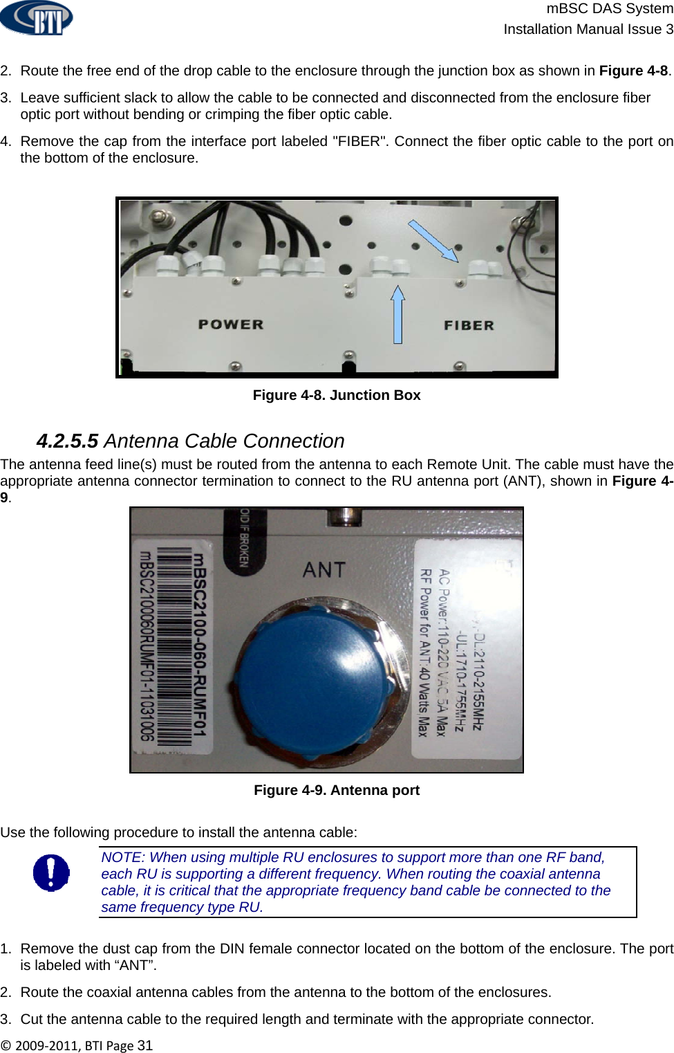                          mBSC DAS System  Installation Manual Issue 3  ©2009‐2011,BTIPage31  2.  Route the free end of the drop cable to the enclosure through the junction box as shown in Figure 4-8. 3.  Leave sufficient slack to allow the cable to be connected and disconnected from the enclosure fiber optic port without bending or crimping the fiber optic cable. 4.  Remove the cap from the interface port labeled &quot;FIBER&quot;. Connect the fiber optic cable to the port on the bottom of the enclosure.  Figure 4-8. Junction Box   4.2.5.5 Antenna Cable Connection The antenna feed line(s) must be routed from the antenna to each Remote Unit. The cable must have the appropriate antenna connector termination to connect to the RU antenna port (ANT), shown in Figure 4-9.  Figure 4-9. Antenna port  Use the following procedure to install the antenna cable: NOTE: When using multiple RU enclosures to support more than one RF band, each RU is supporting a different frequency. When routing the coaxial antenna cable, it is critical that the appropriate frequency band cable be connected to the same frequency type RU.  1.  Remove the dust cap from the DIN female connector located on the bottom of the enclosure. The port is labeled with “ANT”. 2.  Route the coaxial antenna cables from the antenna to the bottom of the enclosures. 3.  Cut the antenna cable to the required length and terminate with the appropriate connector. 