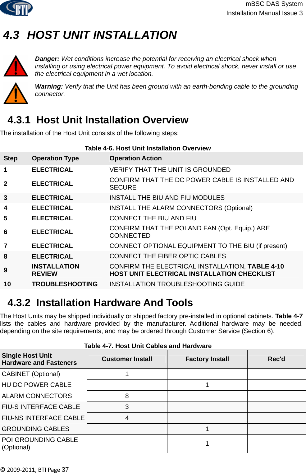                          mBSC DAS System  Installation Manual Issue 3  ©2009‐2011,BTIPage37   4.3  HOST UNIT INSTALLATION   Danger: Wet conditions increase the potential for receiving an electrical shock when installing or using electrical power equipment. To avoid electrical shock, never install or use the electrical equipment in a wet location.  Warning: Verify that the Unit has been ground with an earth-bonding cable to the grounding connector.   4.3.1  Host Unit Installation Overview The installation of the Host Unit consists of the following steps:  Table 4-6. Host Unit Installation Overview Step  Operation Type  Operation Action 1 ELECTRICAL  VERIFY THAT THE UNIT IS GROUNDED 2 ELECTRICAL  CONFIRM THAT THE DC POWER CABLE IS INSTALLED AND SECURE 3  ELECTRICAL  INSTALL THE BIU AND FIU MODULES 4 ELECTRICAL  INSTALL THE ALARM CONNECTORS (Optional) 5 ELECTRICAL  CONNECT THE BIU AND FIU 6 ELECTRICAL  CONFIRM THAT THE POI AND FAN (Opt. Equip.) ARE CONNECTED 7 ELECTRICAL  CONNECT OPTIONAL EQUIPMENT TO THE BIU (if present) 8  ELECTRICAL  CONNECT THE FIBER OPTIC CABLES 9  INSTALLATION REVIEW  CONFIRM THE ELECTRICAL INSTALLATION, TABLE 4-10 HOST UNIT ELECTRICAL INSTALLATION CHECKLIST 10  TROUBLESHOOTING  INSTALLATION TROUBLESHOOTING GUIDE   4.3.2  Installation Hardware And Tools The Host Units may be shipped individually or shipped factory pre-installed in optional cabinets. Table 4-7 lists the cables and hardware provided by the manufacturer. Additional hardware may be needed, depending on the site requirements, and may be ordered through Customer Service (Section 6).  Table 4-7. Host Unit Cables and Hardware Single Host Unit  Hardware and Fasteners  Customer Install  Factory Install  Rec&apos;d CABINET (Optional)  1     HU DC POWER CABLE    1   ALARM CONNECTORS  8     FIU-S INTERFACE CABLE  3     FIU-NS INTERFACE CABLE  4     GROUNDING CABLES   1   POI GROUNDING CABLE (Optional)   1  