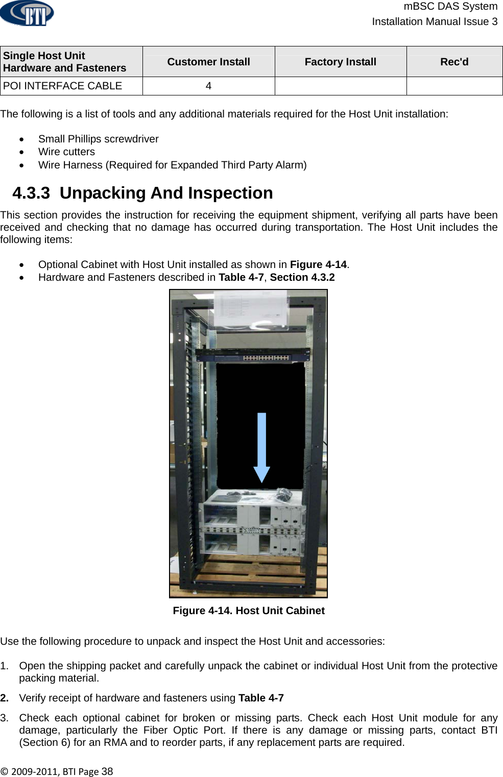                          mBSC DAS System  Installation Manual Issue 3  ©2009‐2011,BTIPage38  Single Host Unit  Hardware and Fasteners  Customer Install  Factory Install  Rec&apos;d POI INTERFACE CABLE  4      The following is a list of tools and any additional materials required for the Host Unit installation:  •  Small Phillips screwdriver • Wire cutters •  Wire Harness (Required for Expanded Third Party Alarm)   4.3.3  Unpacking And Inspection This section provides the instruction for receiving the equipment shipment, verifying all parts have been received and checking that no damage has occurred during transportation. The Host Unit includes the following items:  •  Optional Cabinet with Host Unit installed as shown in Figure 4-14. •  Hardware and Fasteners described in Table 4-7, Section 4.3.2 Figure 4-14. Host Unit Cabinet  Use the following procedure to unpack and inspect the Host Unit and accessories:  1.  Open the shipping packet and carefully unpack the cabinet or individual Host Unit from the protective packing material. 2.  Verify receipt of hardware and fasteners using Table 4-7 3.  Check each optional cabinet for broken or missing parts. Check each Host Unit module for any damage, particularly the Fiber Optic Port. If there is any damage or missing parts, contact BTI (Section 6) for an RMA and to reorder parts, if any replacement parts are required. 