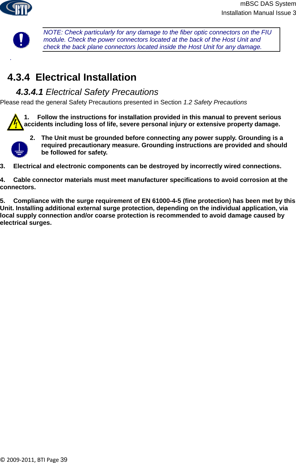                          mBSC DAS System  Installation Manual Issue 3  ©2009‐2011,BTIPage39  NOTE: Check particularly for any damage to the fiber optic connectors on the FIU module. Check the power connectors located at the back of the Host Unit and check the back plane connectors located inside the Host Unit for any damage.  .   4.3.4  Electrical Installation  4.3.4.1 Electrical Safety Precautions Please read the general Safety Precautions presented in Section 1.2 Safety Precautions  1.  Follow the instructions for installation provided in this manual to prevent serious accidents including loss of life, severe personal injury or extensive property damage. 2.  The Unit must be grounded before connecting any power supply. Grounding is a required precautionary measure. Grounding instructions are provided and should be followed for safety. 3.  Electrical and electronic components can be destroyed by incorrectly wired connections. 4.  Cable connector materials must meet manufacturer specifications to avoid corrosion at the connectors. 5.  Compliance with the surge requirement of EN 61000-4-5 (fine protection) has been met by this Unit. Installing additional external surge protection, depending on the individual application, via local supply connection and/or coarse protection is recommended to avoid damage caused by electrical surges.  