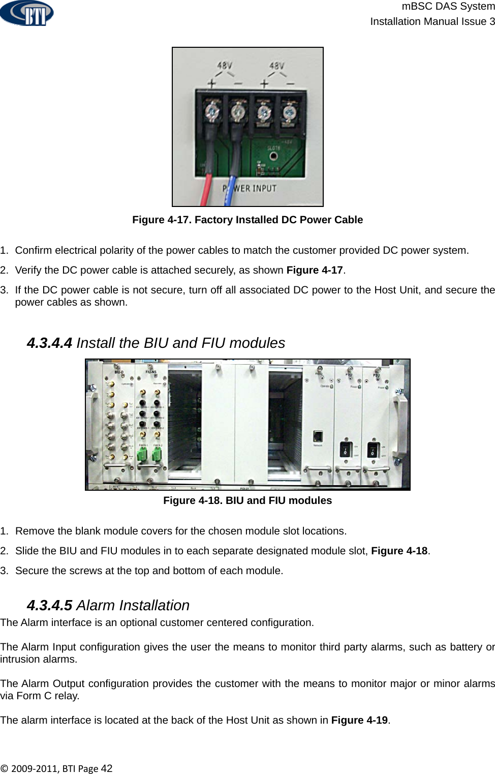                          mBSC DAS System  Installation Manual Issue 3  ©2009‐2011,BTIPage42  Figure 4-17. Factory Installed DC Power Cable  1.  Confirm electrical polarity of the power cables to match the customer provided DC power system. 2.  Verify the DC power cable is attached securely, as shown Figure 4-17. 3.  If the DC power cable is not secure, turn off all associated DC power to the Host Unit, and secure the power cables as shown.   4.3.4.4 Install the BIU and FIU modules Figure 4-18. BIU and FIU modules  1.  Remove the blank module covers for the chosen module slot locations. 2.  Slide the BIU and FIU modules in to each separate designated module slot, Figure 4-18. 3.  Secure the screws at the top and bottom of each module.   4.3.4.5 Alarm Installation The Alarm interface is an optional customer centered configuration.   The Alarm Input configuration gives the user the means to monitor third party alarms, such as battery or intrusion alarms.  The Alarm Output configuration provides the customer with the means to monitor major or minor alarms via Form C relay.  The alarm interface is located at the back of the Host Unit as shown in Figure 4-19. 