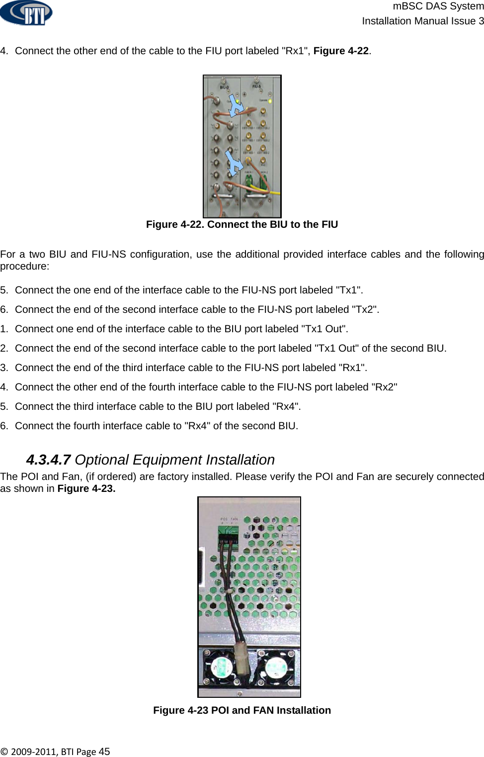                          mBSC DAS System  Installation Manual Issue 3  ©2009‐2011,BTIPage45  4.  Connect the other end of the cable to the FIU port labeled &quot;Rx1&quot;, Figure 4-22. Figure 4-22. Connect the BIU to the FIU  For a two BIU and FIU-NS configuration, use the additional provided interface cables and the following procedure:  5.  Connect the one end of the interface cable to the FIU-NS port labeled &quot;Tx1&quot;. 6.  Connect the end of the second interface cable to the FIU-NS port labeled &quot;Tx2&quot;. 1.  Connect one end of the interface cable to the BIU port labeled &quot;Tx1 Out&quot;. 2.  Connect the end of the second interface cable to the port labeled &quot;Tx1 Out&quot; of the second BIU. 3.  Connect the end of the third interface cable to the FIU-NS port labeled &quot;Rx1&quot;. 4.  Connect the other end of the fourth interface cable to the FIU-NS port labeled &quot;Rx2&quot; 5.  Connect the third interface cable to the BIU port labeled &quot;Rx4&quot;. 6.  Connect the fourth interface cable to &quot;Rx4&quot; of the second BIU.   4.3.4.7 Optional Equipment Installation The POI and Fan, (if ordered) are factory installed. Please verify the POI and Fan are securely connected as shown in Figure 4-23. Figure 4-23 POI and FAN Installation  