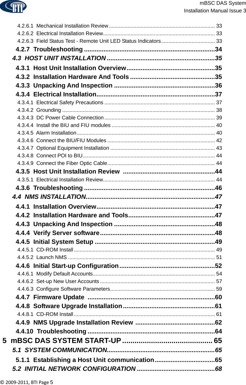                          mBSC DAS System  Installation Manual Issue 3  ©2009‐2011,BTIPage5   4.2.6.1  Mechanical Installation Review......................................................................... 33  4.2.6.2  Electrical Installation Review............................................................................. 33  4.2.6.3  Field Status Test - Remote Unit LED Status Indicators..................................... 33  4.2.7  Troubleshooting ..........................................................................34  4.3  HOST UNIT INSTALLATION .............................................................35  4.3.1  Host Unit Installation Overview..................................................35  4.3.2  Installation Hardware And Tools ................................................35  4.3.3  Unpacking And Inspection .........................................................36  4.3.4  Electrical Installation...................................................................37  4.3.4.1  Electrical Safety Precautions ............................................................................ 37  4.3.4.2  Grounding ......................................................................................................... 38  4.3.4.3  DC Power Cable Connection ............................................................................ 39  4.3.4.4  Install the BIU and FIU modules ....................................................................... 40  4.3.4.5  Alarm Installation............................................................................................... 40  4.3.4.6  Connect the BIU/FIU Modules .......................................................................... 42  4.3.4.7  Optional Equipment Installation ........................................................................ 43  4.3.4.8  Connect POI to BIU........................................................................................... 44  4.3.4.9  Connect the Fiber Optic Cable.......................................................................... 44  4.3.5  Host Unit Installation Review ....................................................44  4.3.5.1  Electrical Installation Review............................................................................. 44  4.3.6  Troubleshooting ..........................................................................46  4.4  NMS INSTALLATION.........................................................................47  4.4.1  Installation Overview...................................................................47  4.4.2  Installation Hardware and Tools.................................................47  4.4.3  Unpacking And Inspection .........................................................48  4.4.4  Verify Server software.................................................................48  4.4.5  Initial System Setup ....................................................................49  4.4.5.1  CD-ROM Install................................................................................................. 49  4.4.5.2  Launch NMS ..................................................................................................... 51  4.4.6  Initial Start-up Configuration......................................................52  4.4.6.1  Modify Default Accounts.................................................................................... 54  4.4.6.2  Set-up New User Accounts ............................................................................... 57  4.4.6.3  Configure Software Parameters........................................................................ 59  4.4.7  Firmware Update ........................................................................60  4.4.8  Software Upgrade Installation....................................................61  4.4.8.1  CD-ROM Install................................................................................................. 61  4.4.9  NMS Upgrade Installation Review .............................................62  4.4.10  Troubleshooting ........................................................................64  5  mBSC DAS SYSTEM START-UP............................................ 65  5.1  SYSTEM COMMUNICATION.............................................................65  5.1.1  Establishing a Host Unit communication..................................65  5.2  INITIAL NETWORK CONFIGURATION ............................................68 