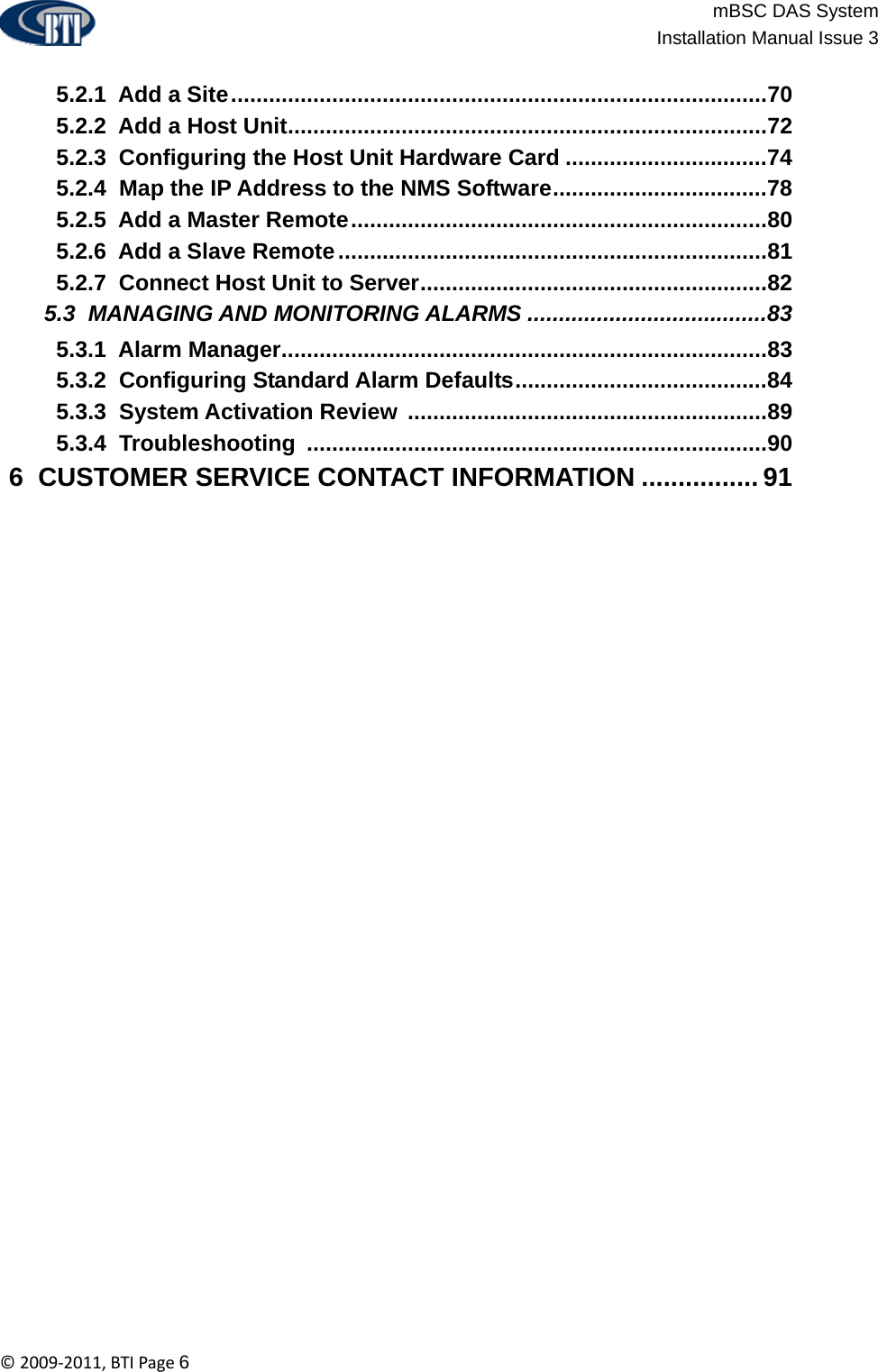                          mBSC DAS System  Installation Manual Issue 3  ©2009‐2011,BTIPage6   5.2.1  Add a Site.....................................................................................70  5.2.2  Add a Host Unit............................................................................72  5.2.3  Configuring the Host Unit Hardware Card ................................74  5.2.4  Map the IP Address to the NMS Software..................................78  5.2.5  Add a Master Remote..................................................................80  5.2.6  Add a Slave Remote....................................................................81  5.2.7  Connect Host Unit to Server.......................................................82  5.3  MANAGING AND MONITORING ALARMS ......................................83  5.3.1  Alarm Manager.............................................................................83  5.3.2  Configuring Standard Alarm Defaults........................................84  5.3.3  System Activation Review .........................................................89  5.3.4  Troubleshooting .........................................................................90  6  CUSTOMER SERVICE CONTACT INFORMATION ................ 91  