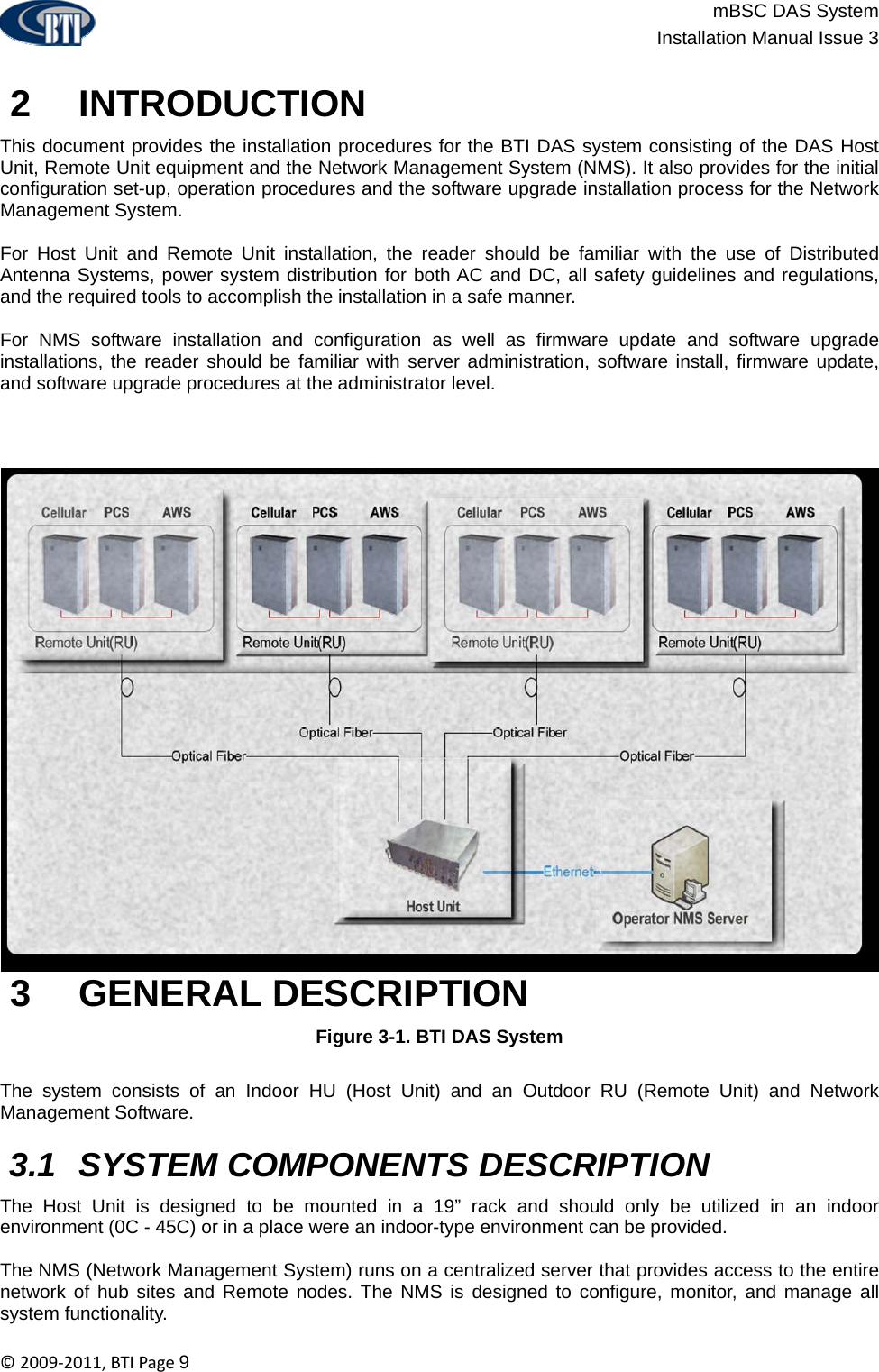                          mBSC DAS System  Installation Manual Issue 3  ©2009‐2011,BTIPage9   2   INTRODUCTION This document provides the installation procedures for the BTI DAS system consisting of the DAS Host Unit, Remote Unit equipment and the Network Management System (NMS). It also provides for the initial configuration set-up, operation procedures and the software upgrade installation process for the Network Management System.   For Host Unit and Remote Unit installation, the reader should be familiar with the use of Distributed Antenna Systems, power system distribution for both AC and DC, all safety guidelines and regulations, and the required tools to accomplish the installation in a safe manner.   For NMS software installation and configuration as well as firmware update and software upgrade installations, the reader should be familiar with server administration, software install, firmware update, and software upgrade procedures at the administrator level.   3   GENERAL DESCRIPTION Figure 3-1. BTI DAS System   The system consists of an Indoor HU (Host Unit) and an Outdoor RU (Remote Unit) and Network Management Software.    3.1  SYSTEM COMPONENTS DESCRIPTION The Host Unit is designed to be mounted in a 19” rack and should only be utilized in an indoor environment (0C - 45C) or in a place were an indoor-type environment can be provided.  The NMS (Network Management System) runs on a centralized server that provides access to the entire network of hub sites and Remote nodes. The NMS is designed to configure, monitor, and manage all system functionality. 