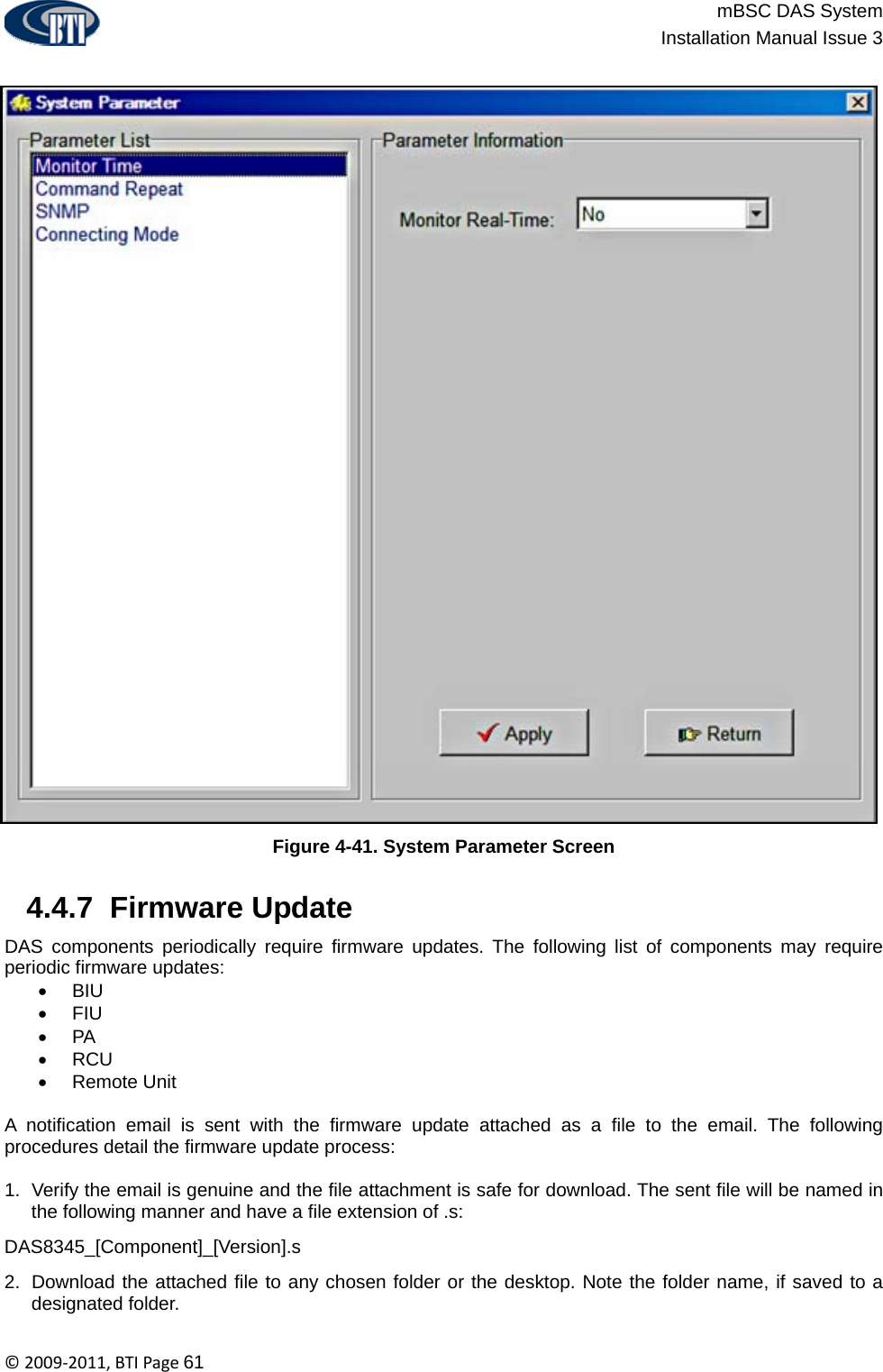                          mBSC DAS System  Installation Manual Issue 3  ©2009‐2011,BTIPage61  Figure 4-41. System Parameter Screen   4.4.7  Firmware Update  DAS components periodically require firmware updates. The following list of components may require periodic firmware updates: • BIU • FIU • PA • RCU • Remote Unit   A notification email is sent with the firmware update attached as a file to the email. The following procedures detail the firmware update process:  1.  Verify the email is genuine and the file attachment is safe for download. The sent file will be named in the following manner and have a file extension of .s: DAS8345_[Component]_[Version].s 2.  Download the attached file to any chosen folder or the desktop. Note the folder name, if saved to a designated folder. 