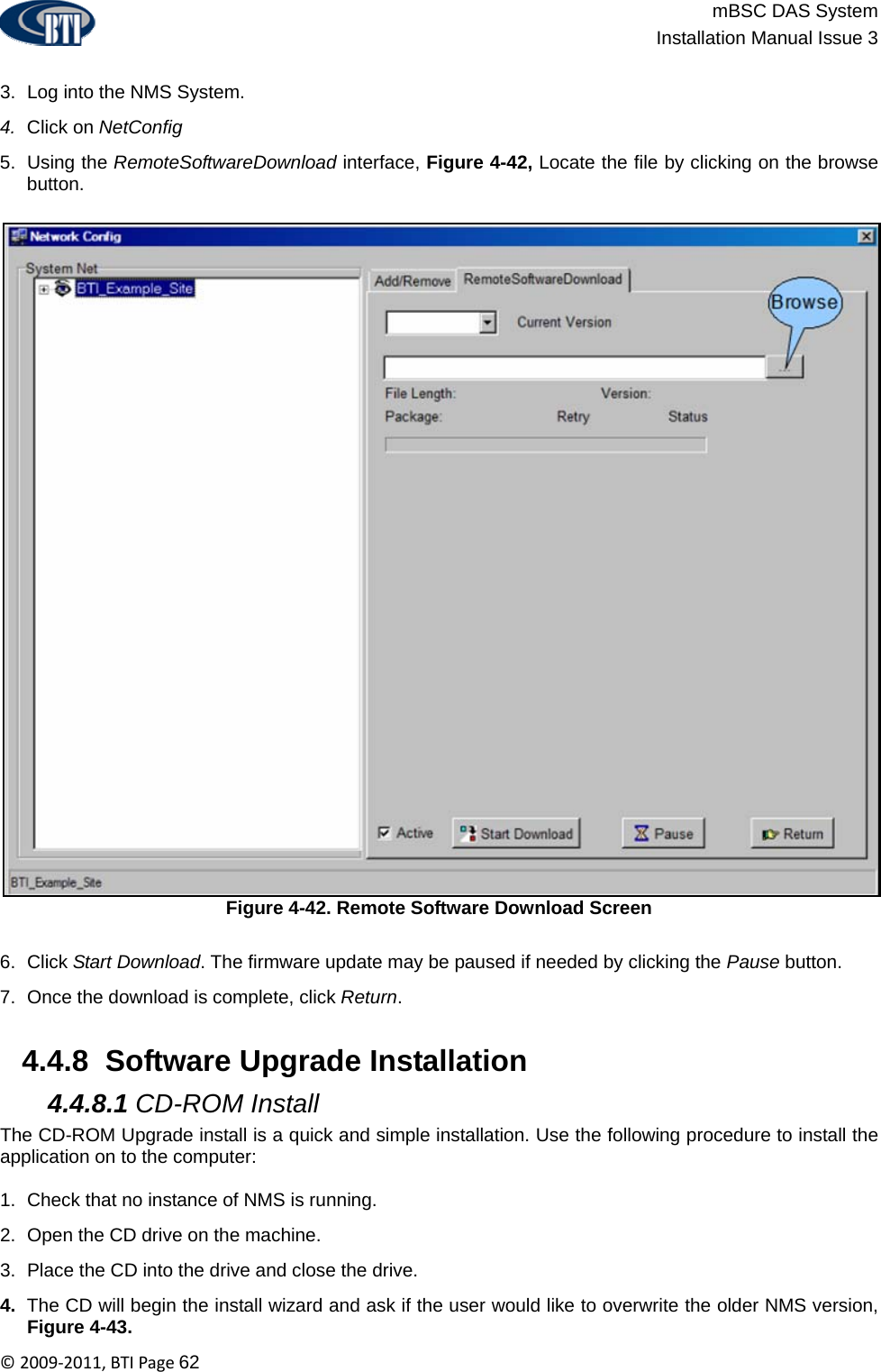                          mBSC DAS System  Installation Manual Issue 3  ©2009‐2011,BTIPage62  3.  Log into the NMS System. 4.  Click on NetConfig 5. Using the RemoteSoftwareDownload interface, Figure 4-42, Locate the file by clicking on the browse button. Figure 4-42. Remote Software Download Screen  6. Click Start Download. The firmware update may be paused if needed by clicking the Pause button. 7.  Once the download is complete, click Return.   4.4.8  Software Upgrade Installation  4.4.8.1 CD-ROM Install The CD-ROM Upgrade install is a quick and simple installation. Use the following procedure to install the application on to the computer:  1.  Check that no instance of NMS is running. 2.  Open the CD drive on the machine. 3.  Place the CD into the drive and close the drive. 4.  The CD will begin the install wizard and ask if the user would like to overwrite the older NMS version, Figure 4-43. 
