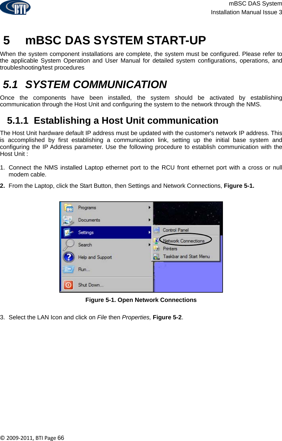                          mBSC DAS System  Installation Manual Issue 3  ©2009‐2011,BTIPage66    5   mBSC DAS SYSTEM START-UP When the system component installations are complete, the system must be configured. Please refer to the applicable System Operation and User Manual for detailed system configurations, operations, and troubleshooting/test procedures    5.1  SYSTEM COMMUNICATION Once the components have been installed, the system should be activated by establishing communication through the Host Unit and configuring the system to the network through the NMS.   5.1.1  Establishing a Host Unit communication The Host Unit hardware default IP address must be updated with the customer&apos;s network IP address. This is accomplished by first establishing a communication link, setting up the initial base system and configuring the IP Address parameter. Use the following procedure to establish communication with the Host Unit :  1.  Connect the NMS installed Laptop ethernet port to the RCU front ethernet port with a cross or null modem cable. 2.  From the Laptop, click the Start Button, then Settings and Network Connections, Figure 5-1.  Figure 5-1. Open Network Connections  3.  Select the LAN Icon and click on File then Properties, Figure 5-2. 