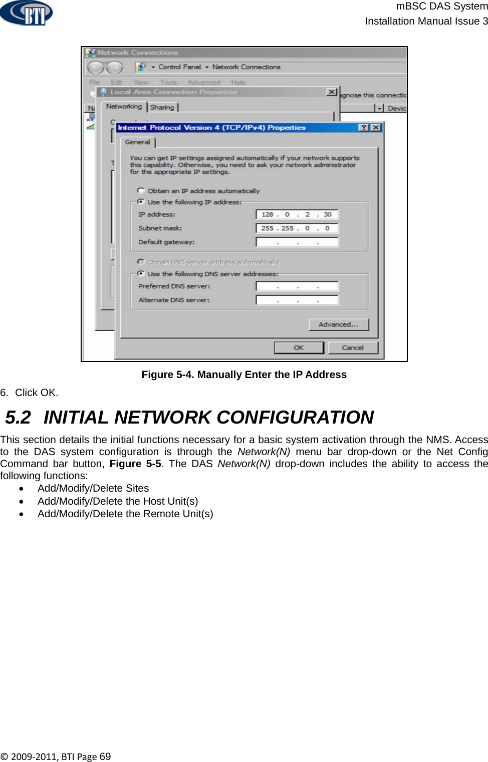                          mBSC DAS System  Installation Manual Issue 3  ©2009‐2011,BTIPage69  Figure 5-4. Manually Enter the IP Address 6. Click OK.  5.2  INITIAL NETWORK CONFIGURATION This section details the initial functions necessary for a basic system activation through the NMS. Access to the DAS system configuration is through the Network(N) menu bar drop-down or the Net Config  Command bar button, Figure 5-5. The DAS Network(N) drop-down includes the ability to access the following functions: • Add/Modify/Delete Sites • Add/Modify/Delete the Host Unit(s) •  Add/Modify/Delete the Remote Unit(s)   
