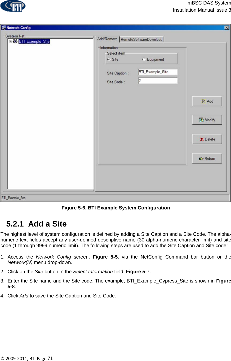                          mBSC DAS System  Installation Manual Issue 3  ©2009‐2011,BTIPage71  Figure 5-6. BTI Example System Configuration   5.2.1  Add a Site The highest level of system configuration is defined by adding a Site Caption and a Site Code. The alpha-numeric text fields accept any user-defined descriptive name (30 alpha-numeric character limit) and site code (1 through 9999 numeric limit). The following steps are used to add the Site Caption and Site code:  1. Access the Network Config screen, Figure 5-5, via the NetConfig Command bar button or the Network(N) menu drop-down. 2.  Click on the Site button in the Select Information field, Figure 5-7. 3.  Enter the Site name and the Site code. The example, BTI_Example_Cypress_Site is shown in Figure 5-8. 4. Click Add to save the Site Caption and Site Code. 