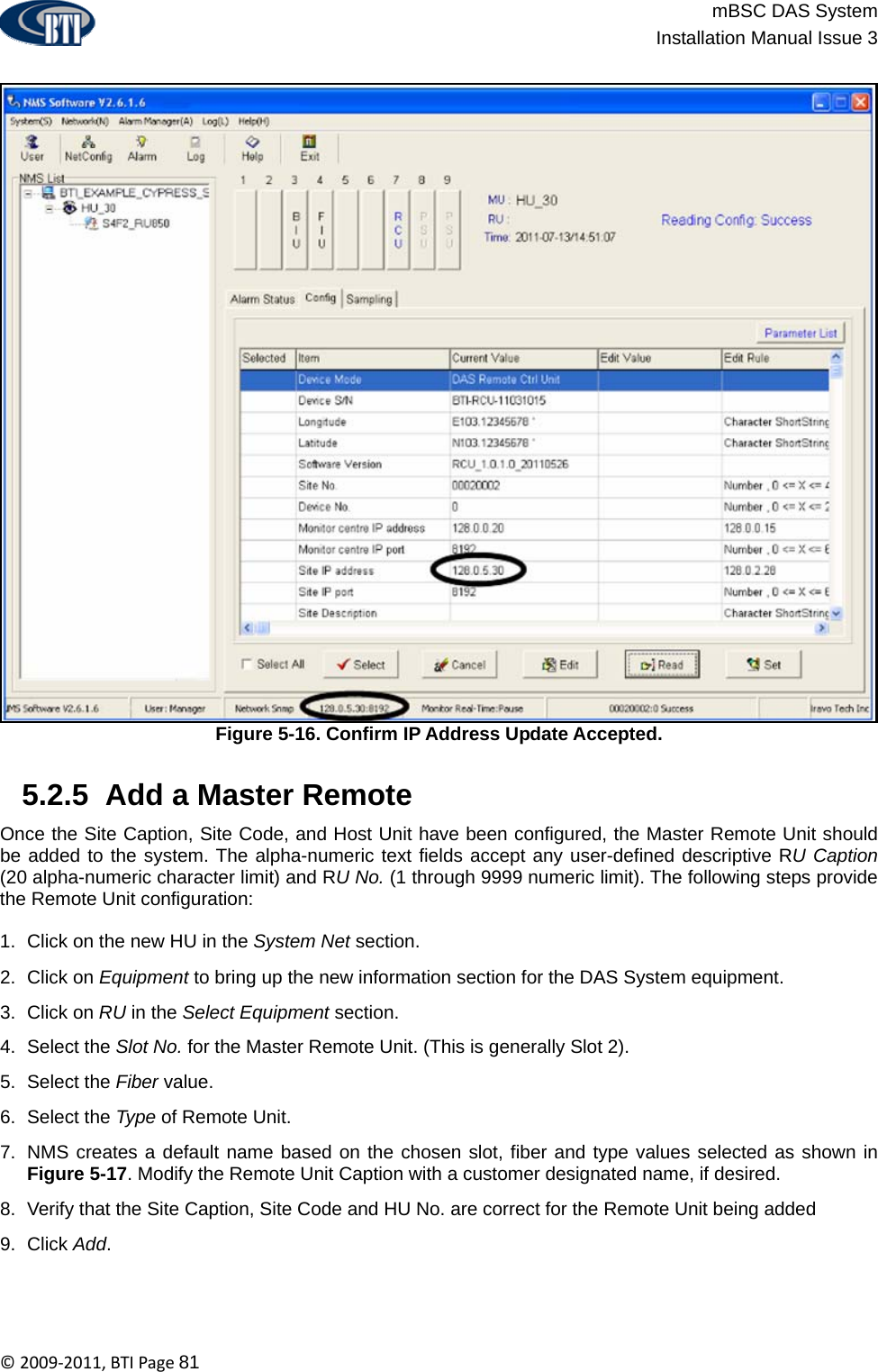                          mBSC DAS System  Installation Manual Issue 3  ©2009‐2011,BTIPage81  Figure 5-16. Confirm IP Address Update Accepted.   5.2.5  Add a Master Remote Once the Site Caption, Site Code, and Host Unit have been configured, the Master Remote Unit should be added to the system. The alpha-numeric text fields accept any user-defined descriptive RU Caption (20 alpha-numeric character limit) and RU No. (1 through 9999 numeric limit). The following steps provide the Remote Unit configuration:  1.  Click on the new HU in the System Net section. 2. Click on Equipment to bring up the new information section for the DAS System equipment. 3. Click on RU in the Select Equipment section.  4. Select the Slot No. for the Master Remote Unit. (This is generally Slot 2). 5. Select the Fiber value. 6. Select the Type of Remote Unit. 7.  NMS creates a default name based on the chosen slot, fiber and type values selected as shown in Figure 5-17. Modify the Remote Unit Caption with a customer designated name, if desired. 8.  Verify that the Site Caption, Site Code and HU No. are correct for the Remote Unit being added  9. Click Add.  