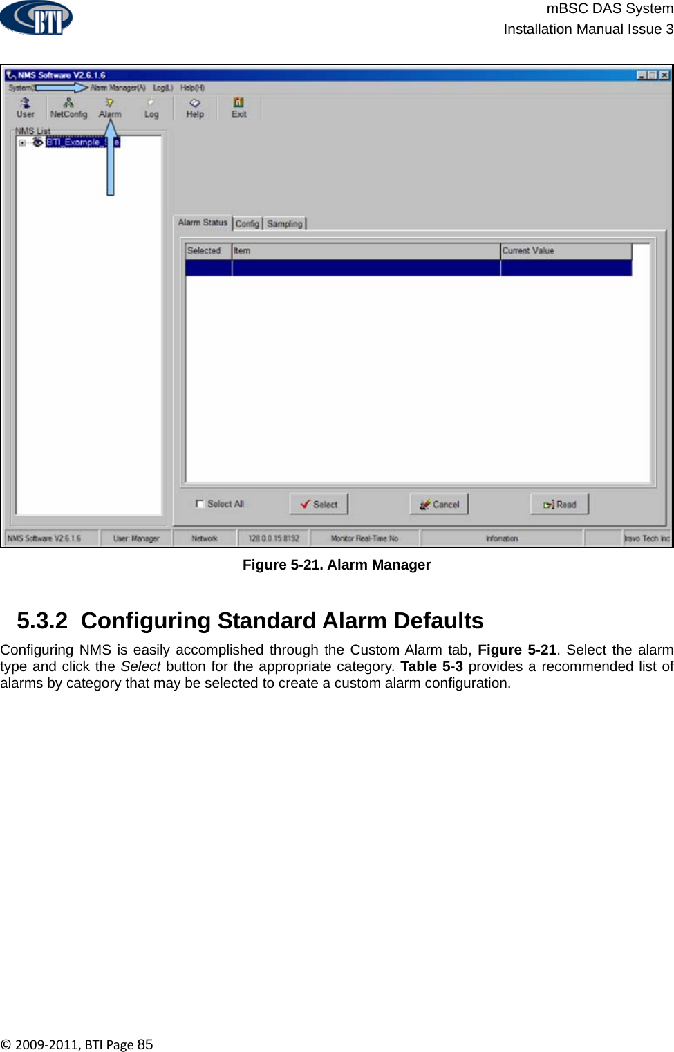                          mBSC DAS System  Installation Manual Issue 3  ©2009‐2011,BTIPage85  Figure 5-21. Alarm Manager   5.3.2  Configuring Standard Alarm Defaults Configuring NMS is easily accomplished through the Custom Alarm tab, Figure 5-21. Select the alarm type and click the Select button for the appropriate category. Table 5-3 provides a recommended list of alarms by category that may be selected to create a custom alarm configuration.  