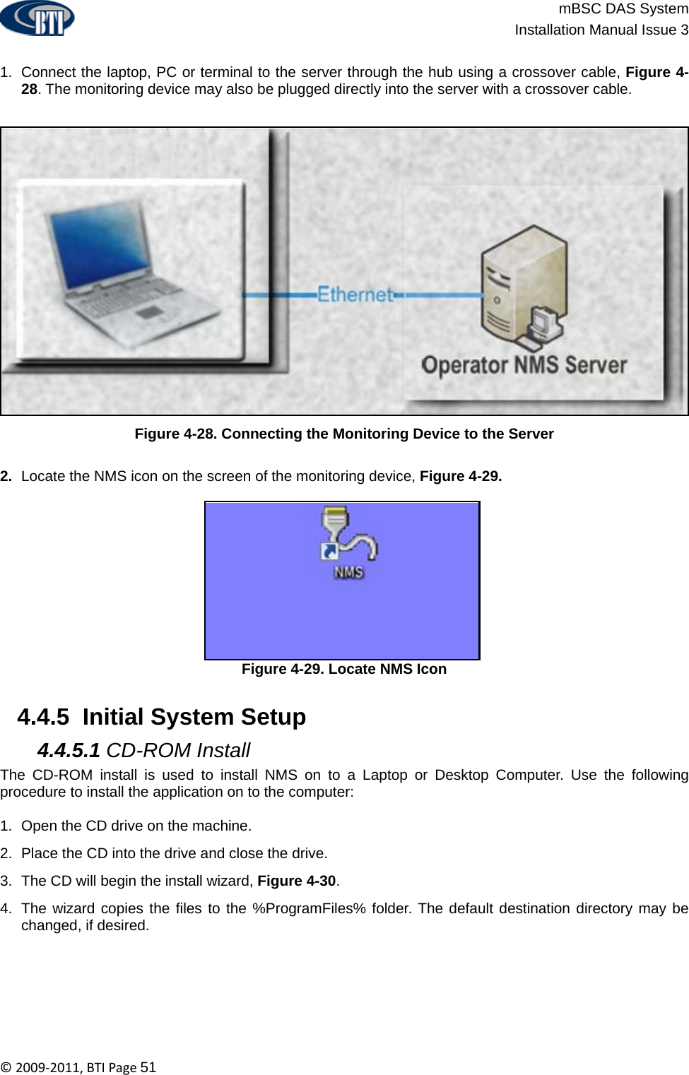                          mBSC DAS System  Installation Manual Issue 3  ©2009‐2011,BTIPage51  1.  Connect the laptop, PC or terminal to the server through the hub using a crossover cable, Figure 4-28. The monitoring device may also be plugged directly into the server with a crossover cable.  Figure 4-28. Connecting the Monitoring Device to the Server  2.  Locate the NMS icon on the screen of the monitoring device, Figure 4-29. Figure 4-29. Locate NMS Icon   4.4.5  Initial System Setup  4.4.5.1 CD-ROM Install The CD-ROM install is used to install NMS on to a Laptop or Desktop Computer. Use the following procedure to install the application on to the computer:  1.  Open the CD drive on the machine. 2.  Place the CD into the drive and close the drive. 3.  The CD will begin the install wizard, Figure 4-30. 4.  The wizard copies the files to the %ProgramFiles% folder. The default destination directory may be changed, if desired. 