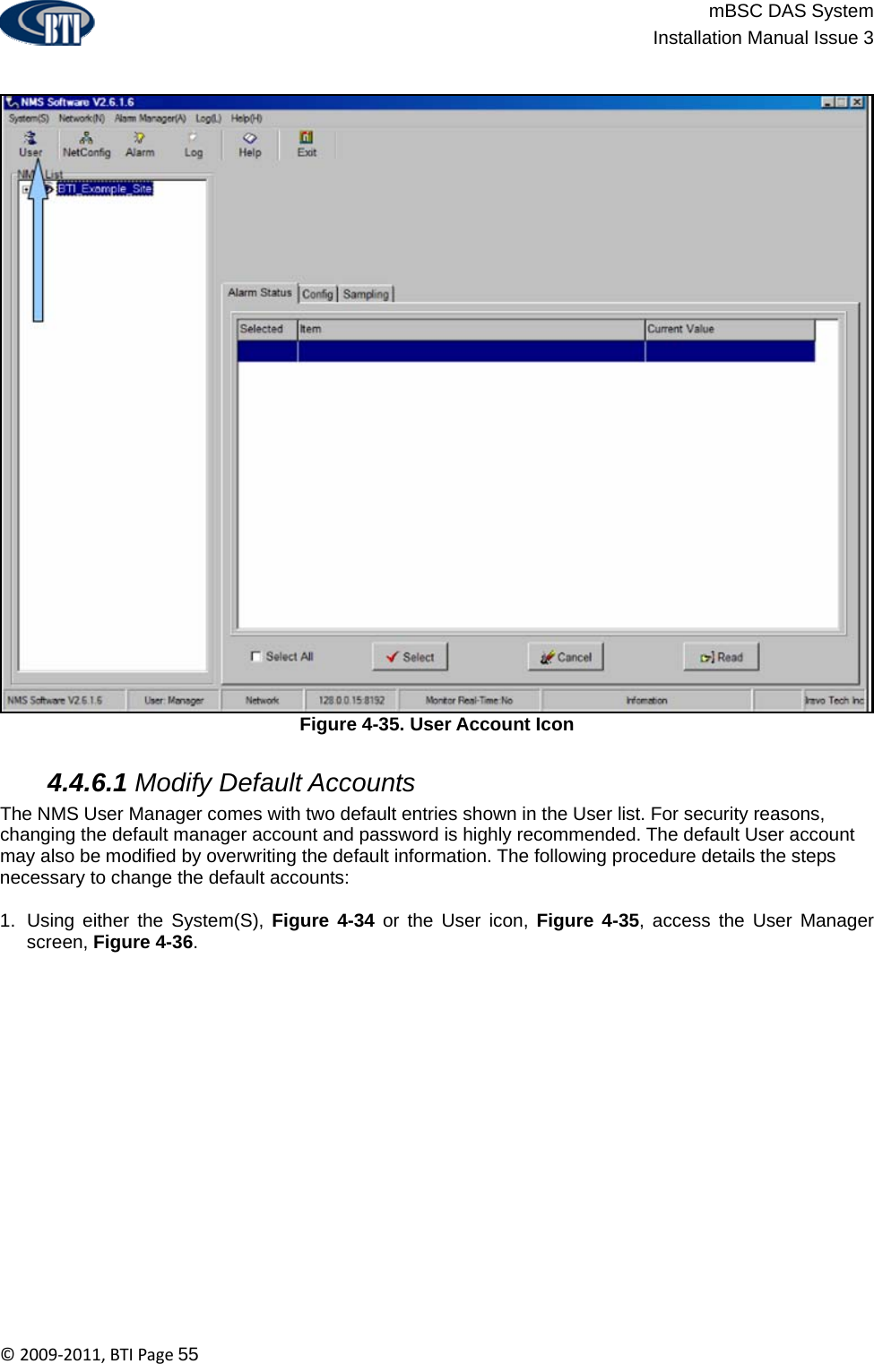                          mBSC DAS System  Installation Manual Issue 3  ©2009‐2011,BTIPage55  Figure 4-35. User Account Icon   4.4.6.1 Modify Default Accounts The NMS User Manager comes with two default entries shown in the User list. For security reasons, changing the default manager account and password is highly recommended. The default User account may also be modified by overwriting the default information. The following procedure details the steps necessary to change the default accounts:  1.  Using either the System(S), Figure 4-34 or the User icon, Figure 4-35, access the User Manager screen, Figure 4-36.  