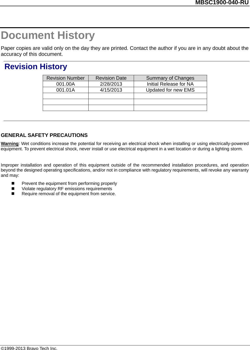          MBSC1900-040-RU   Document History Paper copies are valid only on the day they are printed. Contact the author if you are in any doubt about the accuracy of this document. Revision History Revision Number Revision Date Summary of Changes 001.00A 2/28/2013 Initial Release for NA   001.01A 4/15/2013 Updated for new EMS              GENERAL SAFETY PRECAUTIONS Warning: Wet conditions increase the potential for receiving an electrical shock when installing or using electrically-powered equipment. To prevent electrical shock, never install or use electrical equipment in a wet location or during a lighting storm.  Improper installation and operation of this equipment outside of the recommended installation procedures, and operation beyond the designed operating specifications, and/or not in compliance with regulatory requirements, will revoke any warranty and may:  Prevent the equipment from performing properly  Violate regulatory RF emissions requirements  Require removal of the equipment from service.  ©1999-2013 Bravo Tech Inc. 