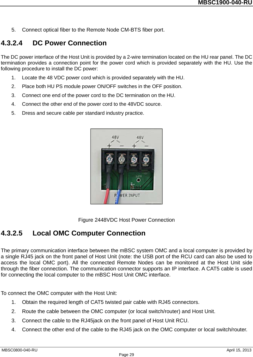          MBSC1900-040-RU   5. Connect optical fiber to the Remote Node CM-BTS fiber port. 4.3.2.4  DC Power Connection The DC power interface of the Host Unit is provided by a 2-wire termination located on the HU rear panel. The DC termination provides a connection point for the power cord which is provided separately with the HU. Use the following procedure to install the DC power: 1. Locate the 48 VDC power cord which is provided separately with the HU.   2. Place both HU PS module power ON/OFF switches in the OFF position. 3. Connect one end of the power cord to the DC termination on the HU. 4. Connect the other end of the power cord to the 48VDC source. 5. Dress and secure cable per standard industry practice.    Figure 2448VDC Host Power Connection 4.3.2.5 Local OMC Computer Connection The primary communication interface between the mBSC system OMC and a local computer is provided by a single RJ45 jack on the front panel of Host Unit (note: the USB port of the RCU card can also be used to access the local OMC port). All the connected Remote Nodes can be monitored at the Host Unit side through the fiber connection. The communication connector supports an IP interface. A CAT5 cable is used for connecting the local computer to the mBSC Host Unit OMC interface.  To connect the OMC computer with the Host Unit: 1. Obtain the required length of CAT5 twisted pair cable with RJ45 connectors. 2. Route the cable between the OMC computer (or local switch/router) and Host Unit. 3. Connect the cable to the RJ45jack on the front panel of Host Unit RCU. 4. Connect the other end of the cable to the RJ45 jack on the OMC computer or local switch/router. MBSC0800-040-RU                                      April 15, 2013 Page 29 