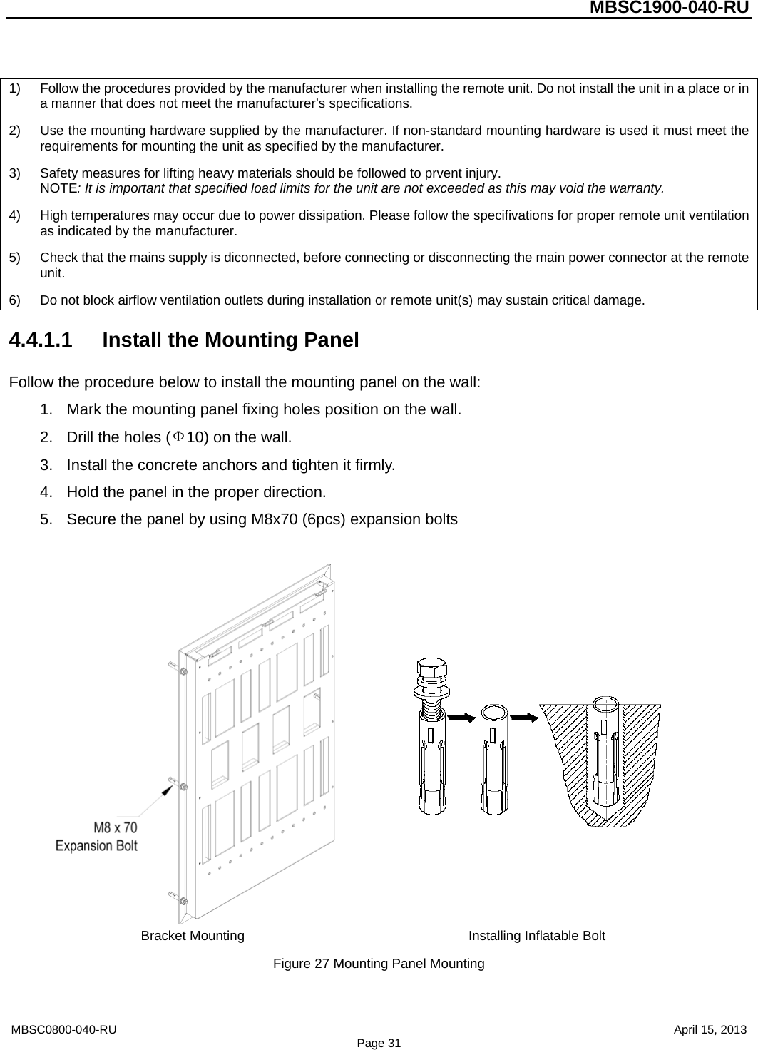          MBSC1900-040-RU   1) Follow the procedures provided by the manufacturer when installing the remote unit. Do not install the unit in a place or in a manner that does not meet the manufacturer’s specifications. 2) Use the mounting hardware supplied by the manufacturer. If non-standard mounting hardware is used it must meet the requirements for mounting the unit as specified by the manufacturer. 3) Safety measures for lifting heavy materials should be followed to prvent injury. NOTE: It is important that specified load limits for the unit are not exceeded as this may void the warranty. 4) High temperatures may occur due to power dissipation. Please follow the specifivations for proper remote unit ventilation as indicated by the manufacturer. 5) Check that the mains supply is diconnected, before connecting or disconnecting the main power connector at the remote unit. 6) Do not block airflow ventilation outlets during installation or remote unit(s) may sustain critical damage. 4.4.1.1 Install the Mounting Panel Follow the procedure below to install the mounting panel on the wall: 1. Mark the mounting panel fixing holes position on the wall. 2. Drill the holes (Ф10) on the wall. 3. Install the concrete anchors and tighten it firmly. 4. Hold the panel in the proper direction. 5. Secure the panel by using M8x70 (6pcs) expansion bolts    Bracket Mounting Installing Inflatable Bolt Figure 27 Mounting Panel Mounting MBSC0800-040-RU                                      April 15, 2013 Page 31 