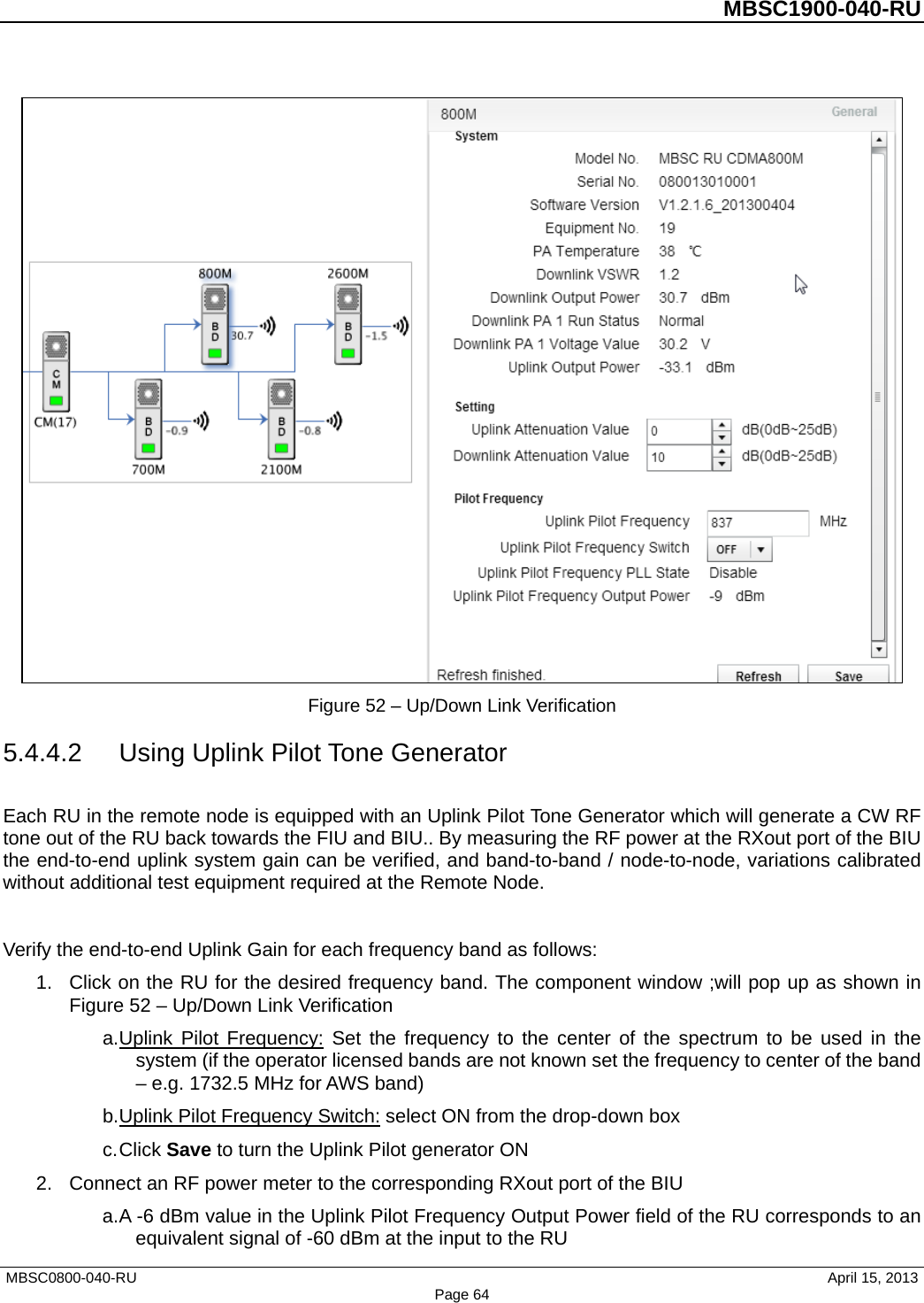          MBSC1900-040-RU    Figure 52 – Up/Down Link Verification 5.4.4.2 Using Uplink Pilot Tone Generator Each RU in the remote node is equipped with an Uplink Pilot Tone Generator which will generate a CW RF tone out of the RU back towards the FIU and BIU.. By measuring the RF power at the RXout port of the BIU the end-to-end uplink system gain can be verified, and band-to-band / node-to-node, variations calibrated without additional test equipment required at the Remote Node.  Verify the end-to-end Uplink Gain for each frequency band as follows: 1. Click on the RU for the desired frequency band. The component window ;will pop up as shown in Figure 52 – Up/Down Link Verification a. Uplink Pilot Frequency: Set the frequency to the center of the spectrum to be used in the system (if the operator licensed bands are not known set the frequency to center of the band – e.g. 1732.5 MHz for AWS band) b. Uplink Pilot Frequency Switch: select ON from the drop-down box c. Click Save to turn the Uplink Pilot generator ON 2. Connect an RF power meter to the corresponding RXout port of the BIU a. A -6 dBm value in the Uplink Pilot Frequency Output Power field of the RU corresponds to an equivalent signal of -60 dBm at the input to the RU MBSC0800-040-RU                                      April 15, 2013 Page 64 