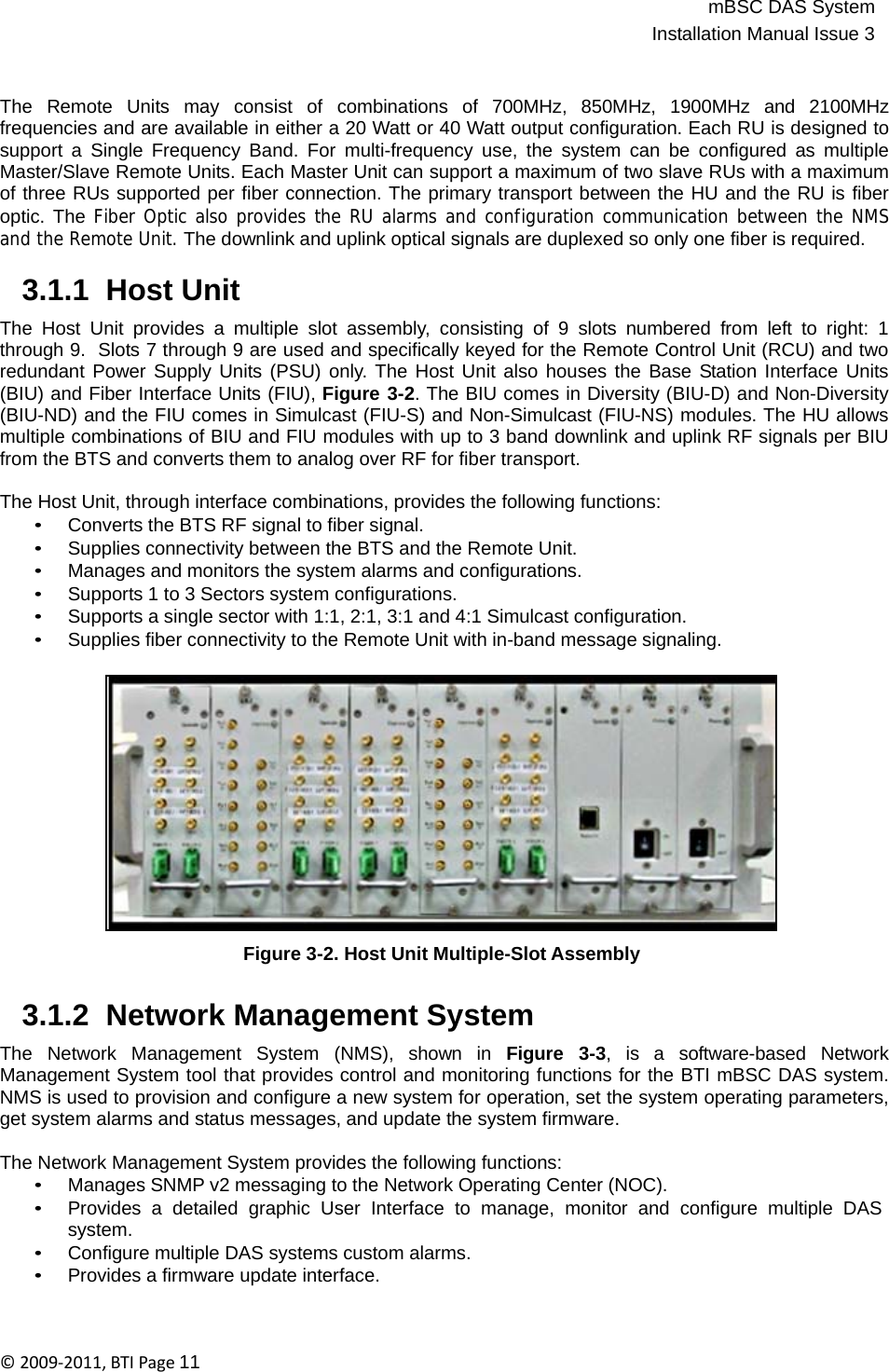 mBSC DAS SystemInstallation Manual Issue 3©2009‐2011,BTIPage11   The  Remote  Units  may  consist  of  combinations  of  700MHz,  850MHz,  1900MHz  and  2100MHz frequencies and are available in either a 20 Watt or 40 Watt output configuration. Each RU is designed to support a Single Frequency Band. For multi-frequency use, the system can be configured as multiple Master/Slave Remote Units. Each Master Unit can support a maximum of two slave RUs with a maximum of three RUs supported per fiber connection. The primary transport between the HU and the RU is fiber optic. The Fiber Optic also provides the RU alarms and configuration communication between the NMS and the Remote Unit. The downlink and uplink optical signals are duplexed so only one fiber is required.  3.1.1  Host Unit  The Host Unit provides a multiple slot assembly, consisting of 9 slots numbered from left to right: 1 through 9.  Slots 7 through 9 are used and specifically keyed for the Remote Control Unit (RCU) and two redundant Power Supply Units (PSU) only. The Host Unit also houses the Base Station Interface Units (BIU) and Fiber Interface Units (FIU), Figure 3-2. The BIU comes in Diversity (BIU-D) and Non-Diversity (BIU-ND) and the FIU comes in Simulcast (FIU-S) and Non-Simulcast (FIU-NS) modules. The HU allows multiple combinations of BIU and FIU modules with up to 3 band downlink and uplink RF signals per BIU from the BTS and converts them to analog over RF for fiber transport.  The Host Unit, through interface combinations, provides the following functions: • Converts the BTS RF signal to fiber signal. • Supplies connectivity between the BTS and the Remote Unit. • Manages and monitors the system alarms and configurations. • Supports 1 to 3 Sectors system configurations. • Supports a single sector with 1:1, 2:1, 3:1 and 4:1 Simulcast configuration. • Supplies fiber connectivity to the Remote Unit with in-band message signaling.                Figure 3-2. Host Unit Multiple-Slot Assembly   3.1.2  Network Management System  The  Network  Management  System  (NMS),  shown  in  Figure  3-3,  is  a  software-based  Network Management System tool that provides control and monitoring functions for the BTI mBSC DAS system. NMS is used to provision and configure a new system for operation, set the system operating parameters, get system alarms and status messages, and update the system firmware.  The Network Management System provides the following functions: • Manages SNMP v2 messaging to the Network Operating Center (NOC). • Provides  a  detailed  graphic  User  Interface  to  manage,  monitor  and  configure  multiple  DAS system. • Configure multiple DAS systems custom alarms. • Provides a firmware update interface. 