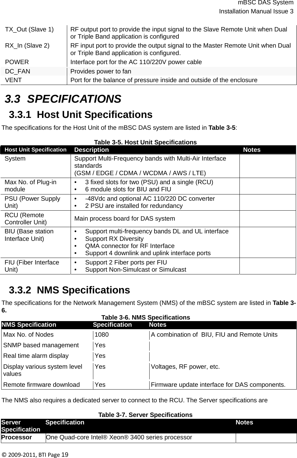 mBSC DAS SystemInstallation Manual Issue 3©2009‐2011,BTIPage19   Host Unit Specification  Description Notes System Support Multi-Frequency bands with Multi-Air Interface standards (GSM / EDGE / CDMA / WCDMA / AWS / LTE)  Max No. of Plug-in module •  3 fixed slots for two (PSU) and a single (RCU) •  6 module slots for BIU and FIU  PSU (Power Supply Unit) •  -48Vdc and optional AC 110/220 DC converter •  2 PSU are installed for redundancy  RCU (Remote Controller Unit)  Main process board for DAS system  BIU (Base station Interface Unit) •  Support multi-frequency bands DL and UL interface • Support RX Diversity •  QMA connector for RF Interface •  Support 4 downlink and uplink interface ports  FIU (Fiber Interface Unit) •  Support 2 Fiber ports per FIU •  Support Non-Simulcast or Simulcast   TX_Out (Slave 1) RX_In (Slave 2) POWER RF output port to provide the input signal to the Slave Remote Unit when Dual or Triple Band application is configured RF input port to provide the output signal to the Master Remote Unit when Dual or Triple Band application is configured. Interface port for the AC 110/220V power cable DC_FAN Provides power to fan VENT Port for the balance of pressure inside and outside of the enclosure  3.3 SPECIFICATIONS  3.3.1  Host Unit Specifications  The specifications for the Host Unit of the mBSC DAS system are listed in Table 3-5:  Table 3-5. Host Unit Specifications                       3.3.2  NMS Specifications  The specifications for the Network Management System (NMS) of the mBSC system are listed in Table 3- 6. Table 3-6. NMS Specifications NMS Specification  Specification  Notes Max No. of Nodes 1080 A combination of  BIU, FIU and Remote Units SNMP based management Yes  Real time alarm display Yes  Display various system level values Yes Voltages, RF power, etc. Remote firmware download Yes Firmware update interface for DAS components.  The NMS also requires a dedicated server to connect to the RCU. The Server specifications are  Table 3-7. Server Specifications  Server Specification  Notes Specification Processor One Quad-core Intel® Xeon® 3400 series processor  
