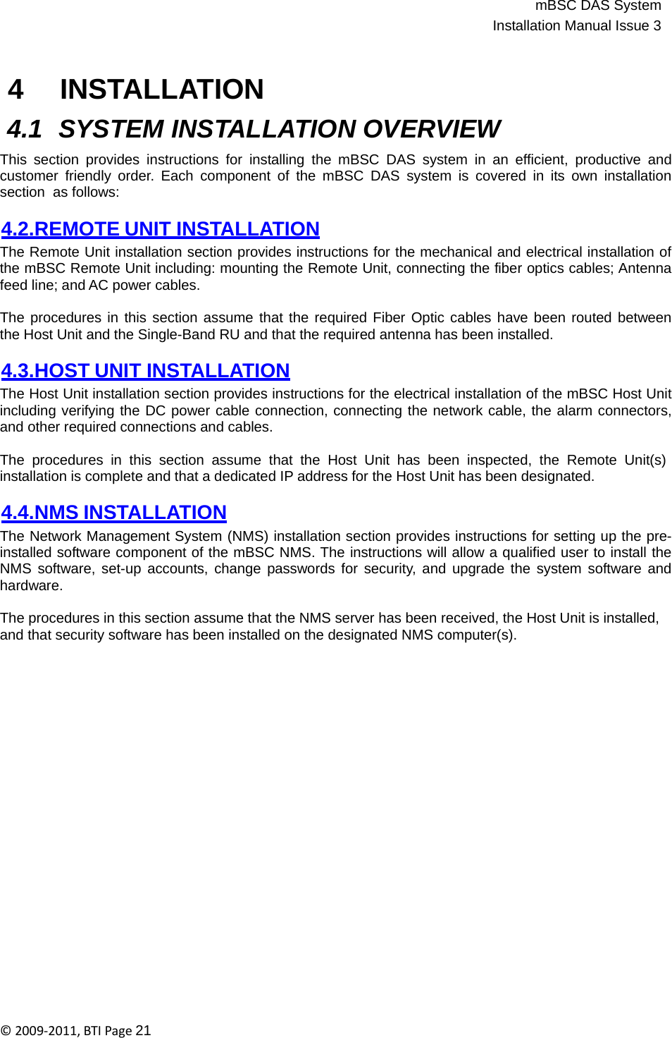 mBSC DAS SystemInstallation Manual Issue 3©2009‐2011,BTIPage21   4 INSTALLATION  4.1 SYSTEM INSTALLATION OVERVIEW  This section provides instructions for installing the mBSC DAS system in an efficient, productive and customer friendly order. Each component of the mBSC DAS system is covered in its own installation section  as follows:  4.2.REMOTE UNIT INSTALLATION The Remote Unit installation section provides instructions for the mechanical and electrical installation of the mBSC Remote Unit including: mounting the Remote Unit, connecting the fiber optics cables; Antenna feed line; and AC power cables.  The procedures in this section assume that the required Fiber Optic cables have been routed between the Host Unit and the Single-Band RU and that the required antenna has been installed.  4.3.HOST UNIT INSTALLATION The Host Unit installation section provides instructions for the electrical installation of the mBSC Host Unit including verifying the DC power cable connection, connecting the network cable, the alarm connectors, and other required connections and cables.  The procedures in this section assume that the Host Unit has been inspected, the Remote Unit(s) installation is complete and that a dedicated IP address for the Host Unit has been designated.  4.4.NMS INSTALLATION The Network Management System (NMS) installation section provides instructions for setting up the pre- installed software component of the mBSC NMS. The instructions will allow a qualified user to install the NMS software, set-up accounts, change passwords for security, and upgrade the system software and hardware.  The procedures in this section assume that the NMS server has been received, the Host Unit is installed, and that security software has been installed on the designated NMS computer(s). 