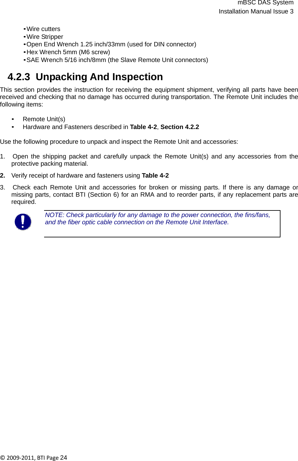 mBSC DAS SystemInstallation Manual Issue 3©2009‐2011,BTIPage24   • Wire cutters • Wire Stripper • Open End Wrench 1.25 inch/33mm (used for DIN connector) • Hex Wrench 5mm (M6 screw) • SAE Wrench 5/16 inch/8mm (the Slave Remote Unit connectors)  4.2.3  Unpacking And Inspection  This section provides the instruction for receiving the equipment shipment, verifying all parts have been received and checking that no damage has occurred during transportation. The Remote Unit includes the following items:  • Remote Unit(s) • Hardware and Fasteners described in Table 4-2, Section 4.2.2  Use the following procedure to unpack and inspect the Remote Unit and accessories:  1.   Open the shipping packet and carefully unpack the Remote Unit(s) and any accessories from the protective packing material.  2.   Verify receipt of hardware and fasteners using Table 4-2  3.   Check each Remote Unit and accessories for broken or missing parts. If there is any damage or missing parts, contact BTI (Section 6) for an RMA and to reorder parts, if any replacement parts are required.  NOTE: Check particularly for any damage to the power connection, the fins/fans, and the fiber optic cable connection on the Remote Unit Interface. 