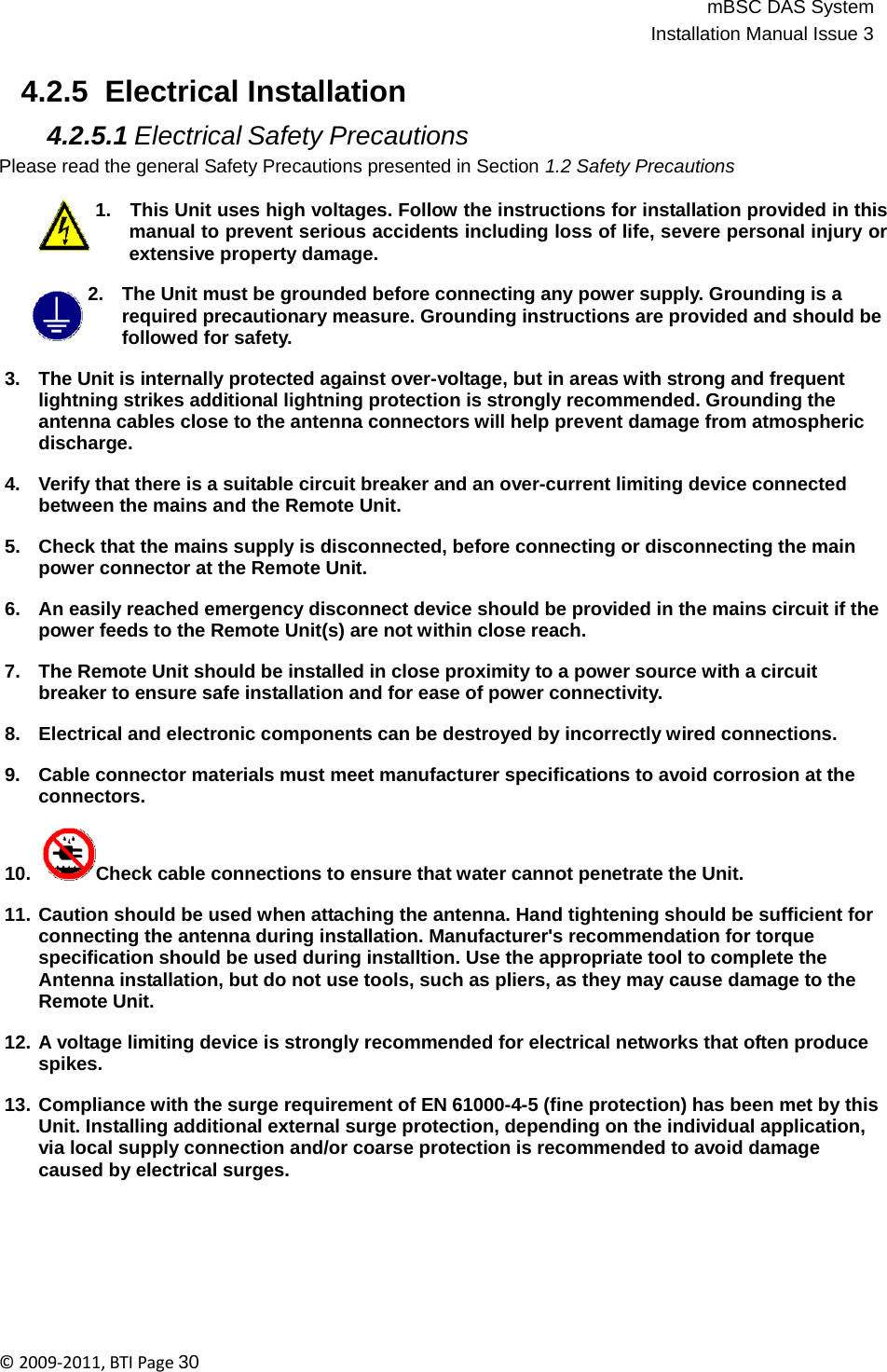 mBSC DAS SystemInstallation Manual Issue 3©2009‐2011,BTIPage30    4.2.5  Electrical Installation  4.2.5.1 Electrical Safety Precautions Please read the general Safety Precautions presented in Section 1.2 Safety Precautions  1.   This Unit uses high voltages. Follow the instructions for installation provided in this manual to prevent serious accidents including loss of life, severe personal injury or extensive property damage.  2.   The Unit must be grounded before connecting any power supply. Grounding is a required precautionary measure. Grounding instructions are provided and should be followed for safety.  3.   The Unit is internally protected against over-voltage, but in areas with strong and frequent lightning strikes additional lightning protection is strongly recommended. Grounding the antenna cables close to the antenna connectors will help prevent damage from atmospheric discharge.  4.   Verify that there is a suitable circuit breaker and an over-current limiting device connected between the mains and the Remote Unit.  5.   Check that the mains supply is disconnected, before connecting or disconnecting the main power connector at the Remote Unit.  6.   An easily reached emergency disconnect device should be provided in the mains circuit if the power feeds to the Remote Unit(s) are not within close reach.  7.   The Remote Unit should be installed in close proximity to a power source with a circuit breaker to ensure safe installation and for ease of power connectivity.  8.   Electrical and electronic components can be destroyed by incorrectly wired connections.  9.   Cable connector materials must meet manufacturer specifications to avoid corrosion at the connectors.  10.  Check cable connections to ensure that water cannot penetrate the Unit.  11. Caution should be used when attaching the antenna. Hand tightening should be sufficient for connecting the antenna during installation. Manufacturer&apos;s recommendation for torque specification should be used during installtion. Use the appropriate tool to complete the Antenna installation, but do not use tools, such as pliers, as they may cause damage to the Remote Unit.  12. A voltage limiting device is strongly recommended for electrical networks that often produce spikes.  13. Compliance with the surge requirement of EN 61000-4-5 (fine protection) has been met by this Unit. Installing additional external surge protection, depending on the individual application, via local supply connection and/or coarse protection is recommended to avoid damage caused by electrical surges. 