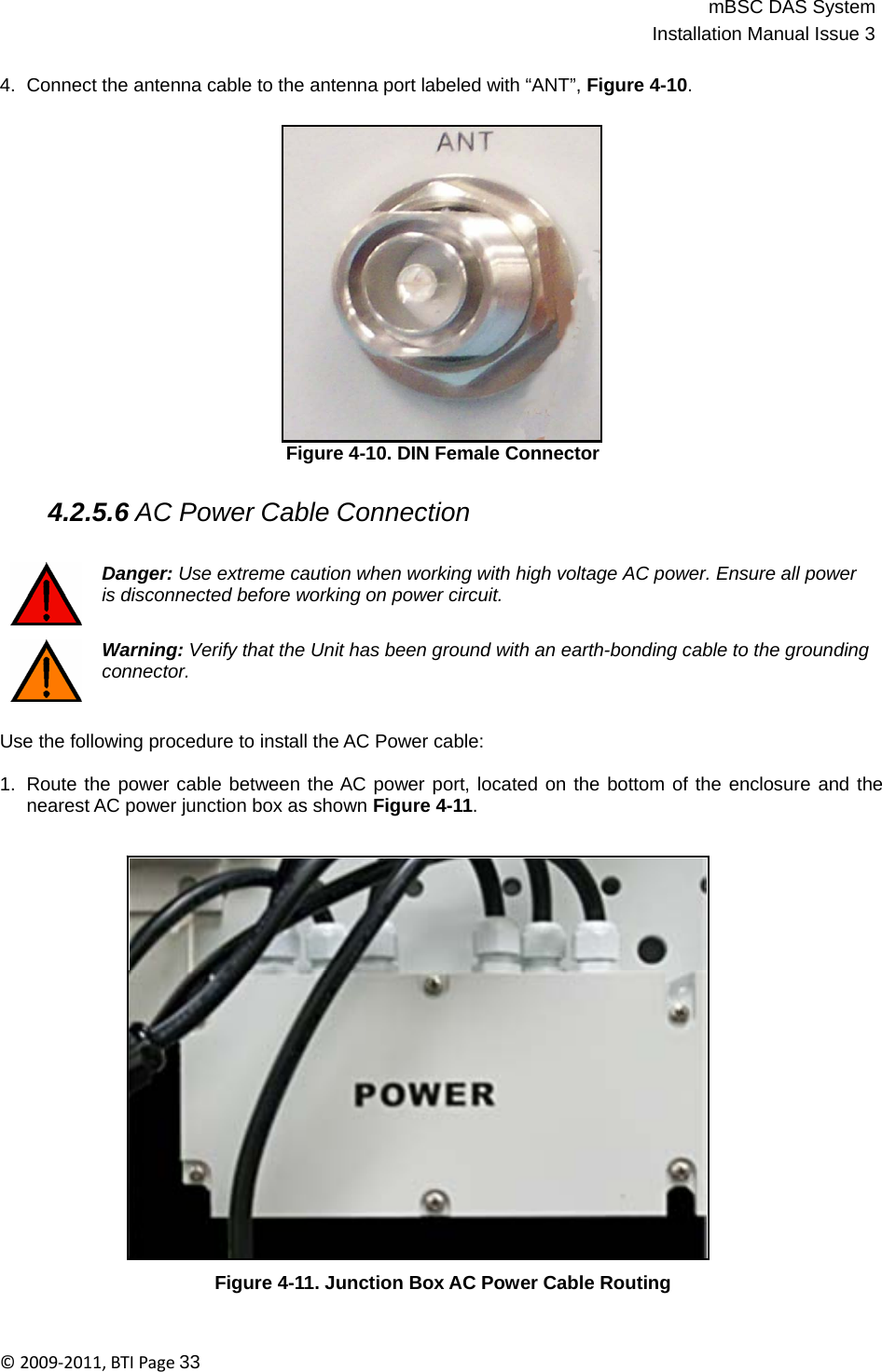 mBSC DAS SystemInstallation Manual Issue 3©2009‐2011,BTIPage33   4.  Connect the antenna cable to the antenna port labeled with “ANT”, Figure 4-10.                   Figure 4-10. DIN Female Connector   4.2.5.6 AC Power Cable Connection   Danger: Use extreme caution when working with high voltage AC power. Ensure all power is disconnected before working on power circuit.   Warning: Verify that the Unit has been ground with an earth-bonding cable to the grounding connector.   Use the following procedure to install the AC Power cable:  1.  Route the power cable between the AC power port, located on the bottom of the enclosure and the nearest AC power junction box as shown Figure 4-11.                         Figure 4-11. Junction Box AC Power Cable Routing 