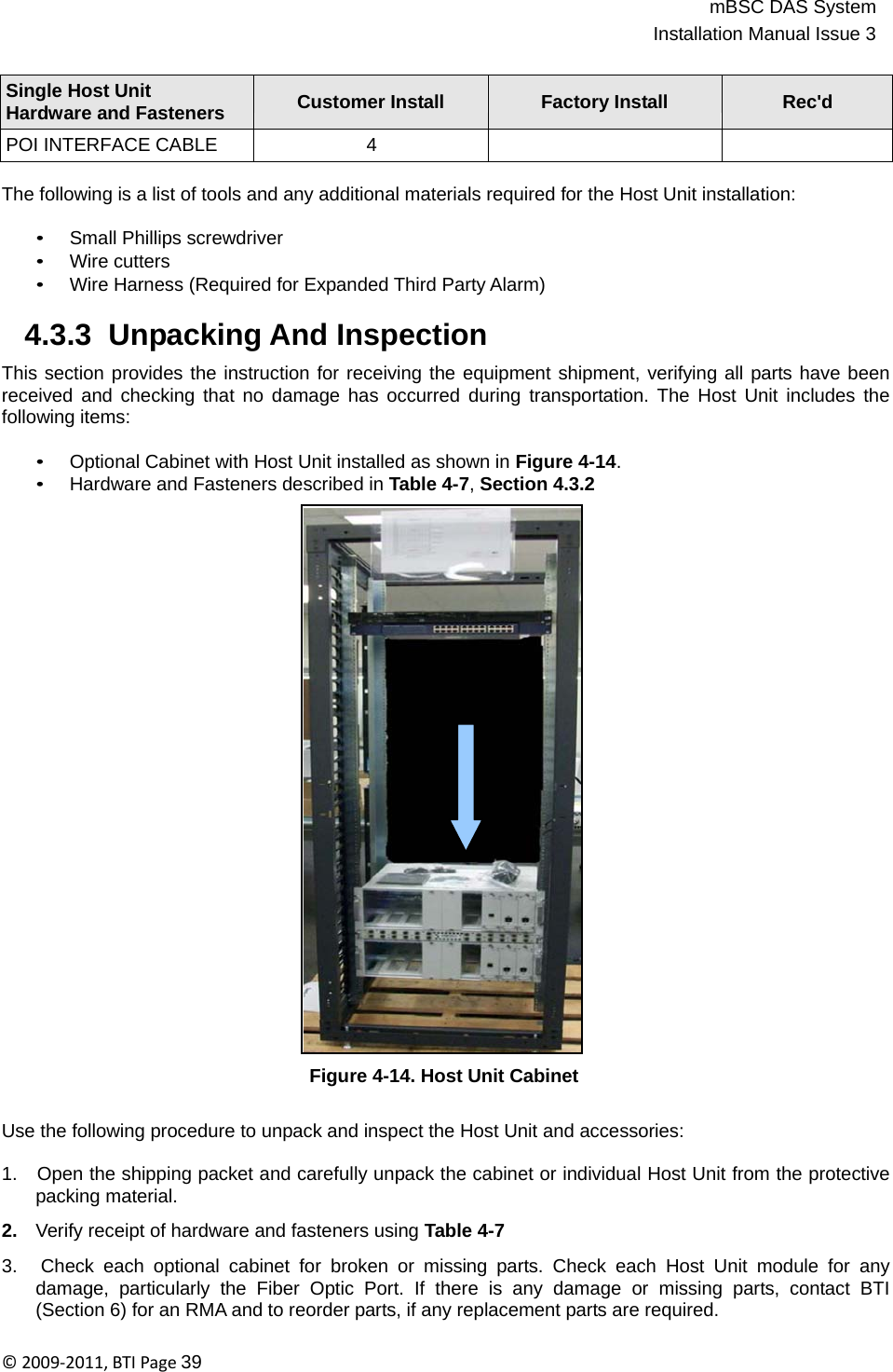 mBSC DAS SystemInstallation Manual Issue 3©2009‐2011,BTIPage39    Single Host Unit Hardware and Fasteners  Customer Install  Factory Install  Rec&apos;d POI INTERFACE CABLE 4    The following is a list of tools and any additional materials required for the Host Unit installation:  • Small Phillips screwdriver • Wire cutters • Wire Harness (Required for Expanded Third Party Alarm)  4.3.3  Unpacking And Inspection  This section provides the instruction for receiving the equipment shipment, verifying all parts have been received and checking that no damage has occurred during transportation. The Host Unit includes the following items:  • Optional Cabinet with Host Unit installed as shown in Figure 4-14. • Hardware and Fasteners described in Table 4-7, Section 4.3.2                               Figure 4-14. Host Unit Cabinet   Use the following procedure to unpack and inspect the Host Unit and accessories:  1.   Open the shipping packet and carefully unpack the cabinet or individual Host Unit from the protective packing material.  2.   Verify receipt of hardware and fasteners using Table 4-7  3.   Check each optional cabinet for broken or missing parts. Check each Host Unit module for any damage, particularly the Fiber Optic Port. If there is any damage or missing parts, contact BTI (Section 6) for an RMA and to reorder parts, if any replacement parts are required. 