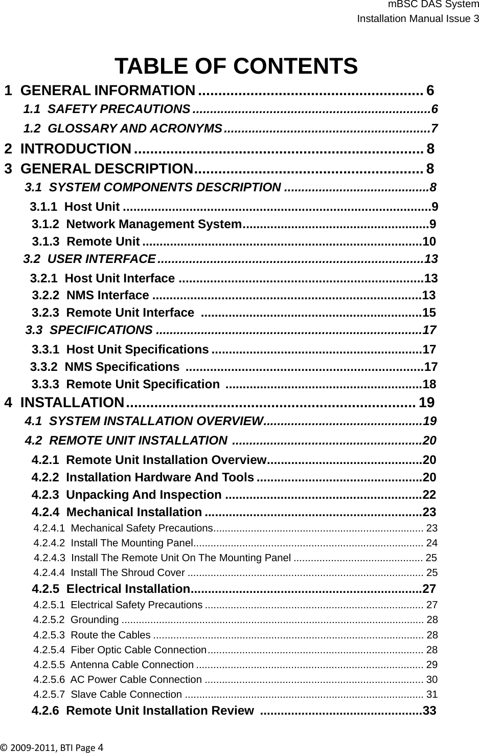 mBSC DAS SystemInstallation Manual Issue 3©2009‐2011,BTIPage4   TABLE OF CONTENTS 1 GENERAL INFORMATION ........................................................ 6 1.1  SAFETY PRECAUTIONS ....................................................................6 1.2  GLOSSARY AND ACRONYMS ...........................................................7 2 INTRODUCTION ........................................................................ 8 3  GENERAL DESCRIPTION ......................................................... 8 3.1  SYSTEM COMPONENTS DESCRIPTION ..........................................8 3.1.1  Host Unit ........................................................................................9 3.1.2  Network Management System......................................................9 3.1.3  Remote Unit .................................................................................10 3.2  USER INTERFACE ............................................................................13 3.2.1  Host Unit Interface ......................................................................13 3.2.2  NMS Interface ..............................................................................13 3.2.3  Remote Unit Interface  ................................................................15 3.3  SPECIFICATIONS .............................................................................17 3.3.1  Host Unit Specifications .............................................................17 3.3.2  NMS Specifications  ....................................................................17 3.3.3  Remote Unit Specification .........................................................18 4 INSTALLATION ........................................................................ 19 4.1  SYSTEM INSTALLATION OVERVIEW..............................................19 4.2  REMOTE UNIT INSTALLATION .......................................................20 4.2.1  Remote Unit Installation Overview.............................................20 4.2.2  Installation Hardware And Tools ................................................20 4.2.3  Unpacking And Inspection .........................................................22 4.2.4  Mechanical Installation ...............................................................23 4.2.4.1  Mechanical Safety Precautions......................................................................... 23 4.2.4.2  Install The Mounting Panel................................................................................ 24 4.2.4.3  Install The Remote Unit On The Mounting Panel ............................................. 25 4.2.4.4  Install The Shroud Cover .................................................................................. 25 4.2.5  Electrical Installation...................................................................27 4.2.5.1  Electrical Safety Precautions ............................................................................ 27 4.2.5.2  Grounding ......................................................................................................... 28 4.2.5.3  Route the Cables .............................................................................................. 28 4.2.5.4  Fiber Optic Cable Connection ........................................................................... 28 4.2.5.5  Antenna Cable Connection ............................................................................... 29 4.2.5.6  AC Power Cable Connection ............................................................................ 30 4.2.5.7  Slave Cable Connection ................................................................................... 31 4.2.6  Remote Unit Installation Review  ...............................................33 